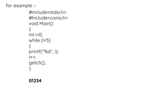 for example :-
#include<stdio.h>
#Include<conio.h>
void Main()
{
int i=0;
while (i<5)
{
printf("%d", i);
i++;
getch();
}
01234
 