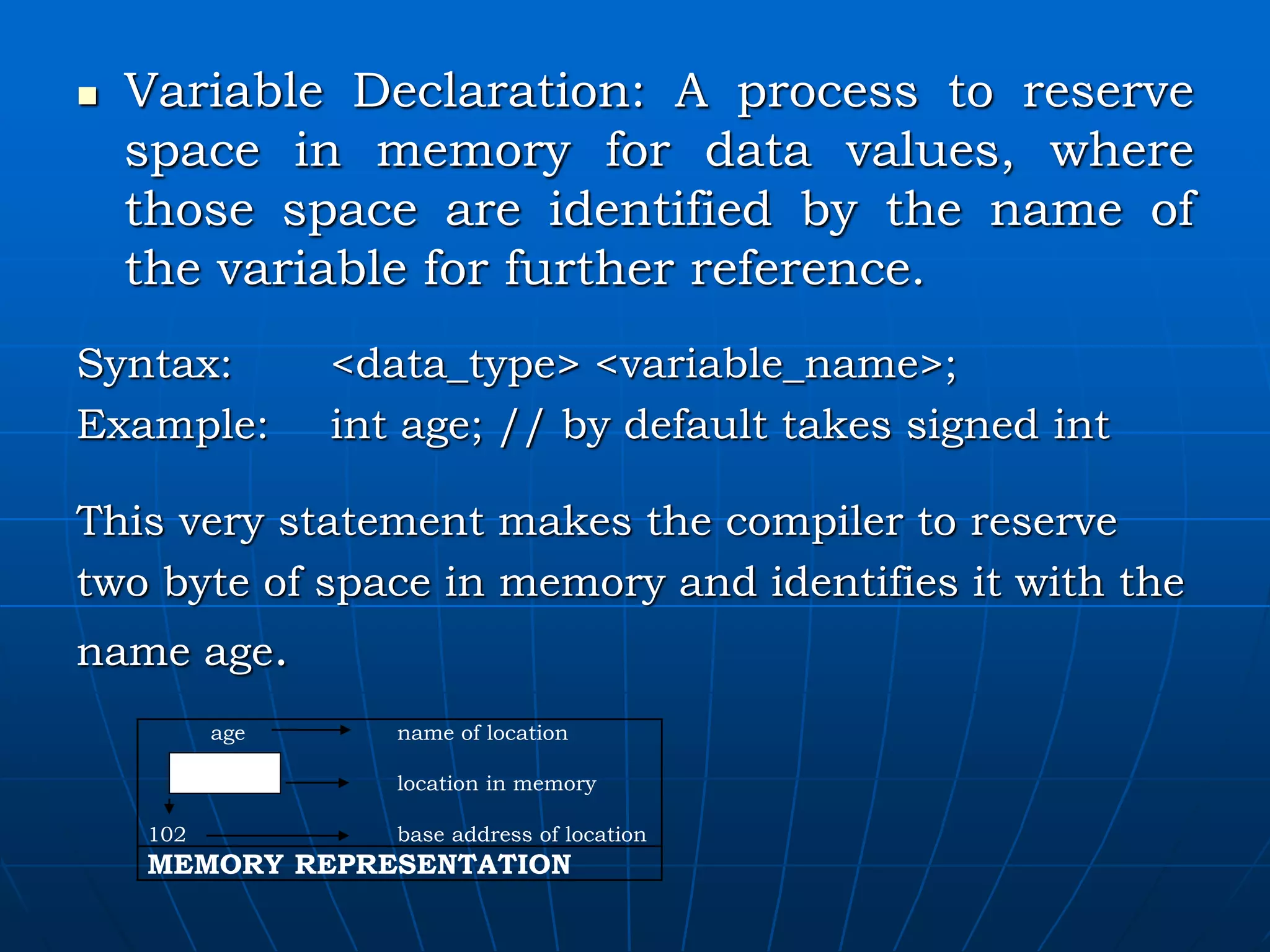  Variable Declaration: A process to reserve space in memory for data values, where those space are identified by the name of the variable for further reference. Syntax: <data_type> <variable_name>; Example: int age; // by default takes signed int This very statement makes the compiler to reserve two byte of space in memory and identifies it with the name age. age name of location location in memory 102 base address of location MEMORY REPRESENTATION 