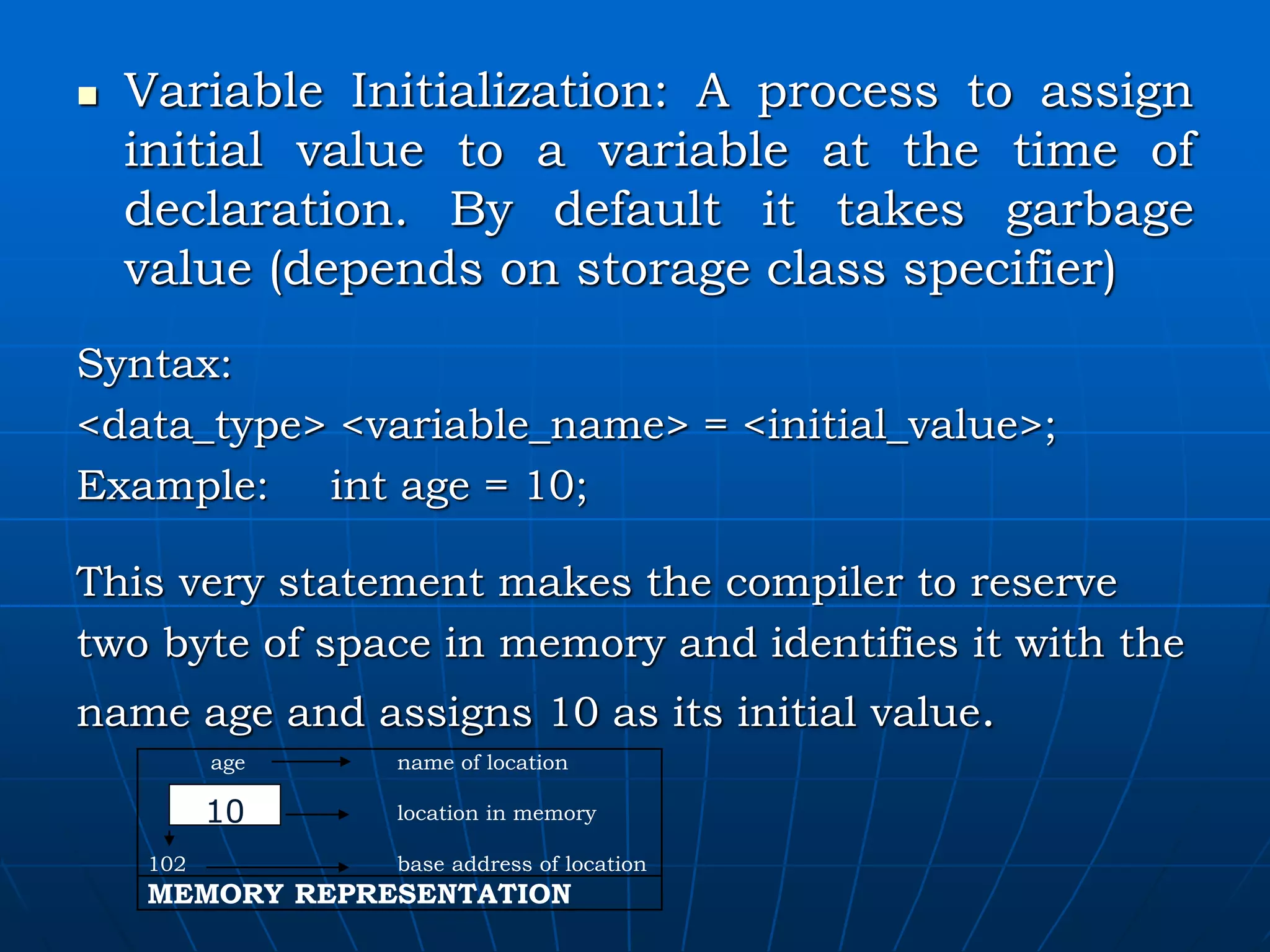  Variable Initialization: A process to assign initial value to a variable at the time of declaration. By default it takes garbage value (depends on storage class specifier) Syntax: <data_type> <variable_name> = <initial_value>; Example: int age = 10; This very statement makes the compiler to reserve two byte of space in memory and identifies it with the name age and assigns 10 as its initial value. age name of location location in memory 102 base address of location MEMORY REPRESENTATION 10 