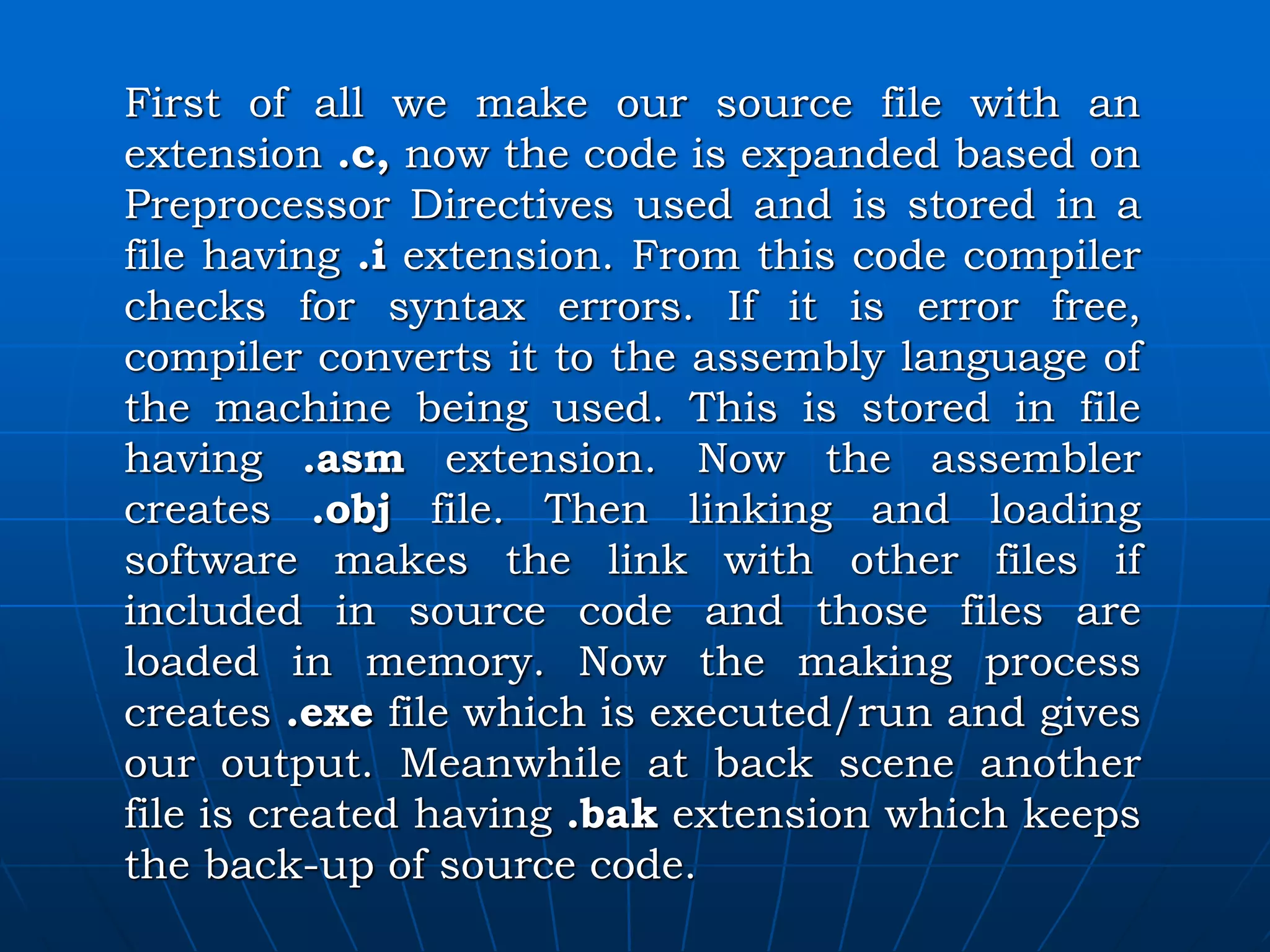 First of all we make our source file with an extension .c, now the code is expanded based on Preprocessor Directives used and is stored in a file having .i extension. From this code compiler checks for syntax errors. If it is error free, compiler converts it to the assembly language of the machine being used. This is stored in file having .asm extension. Now the assembler creates .obj file. Then linking and loading software makes the link with other files if included in source code and those files are loaded in memory. Now the making process creates .exe file which is executed/run and gives our output. Meanwhile at back scene another file is created having .bak extension which keeps the back-up of source code. 