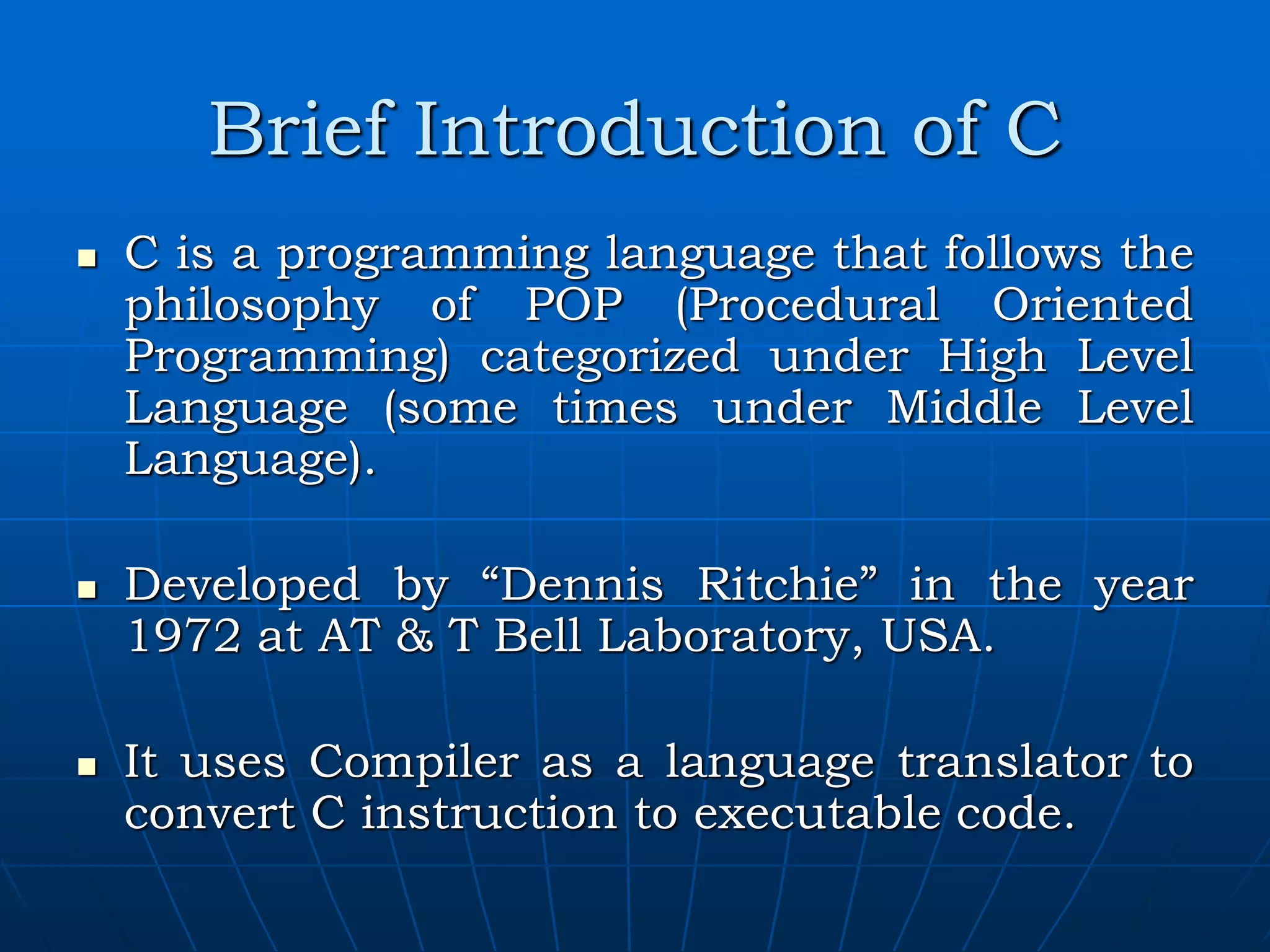 Brief Introduction of C  C is a programming language that follows the philosophy of POP (Procedural Oriented Programming) categorized under High Level Language (some times under Middle Level Language).  Developed by “Dennis Ritchie” in the year 1972 at AT & T Bell Laboratory, USA.  It uses Compiler as a language translator to convert C instruction to executable code. 