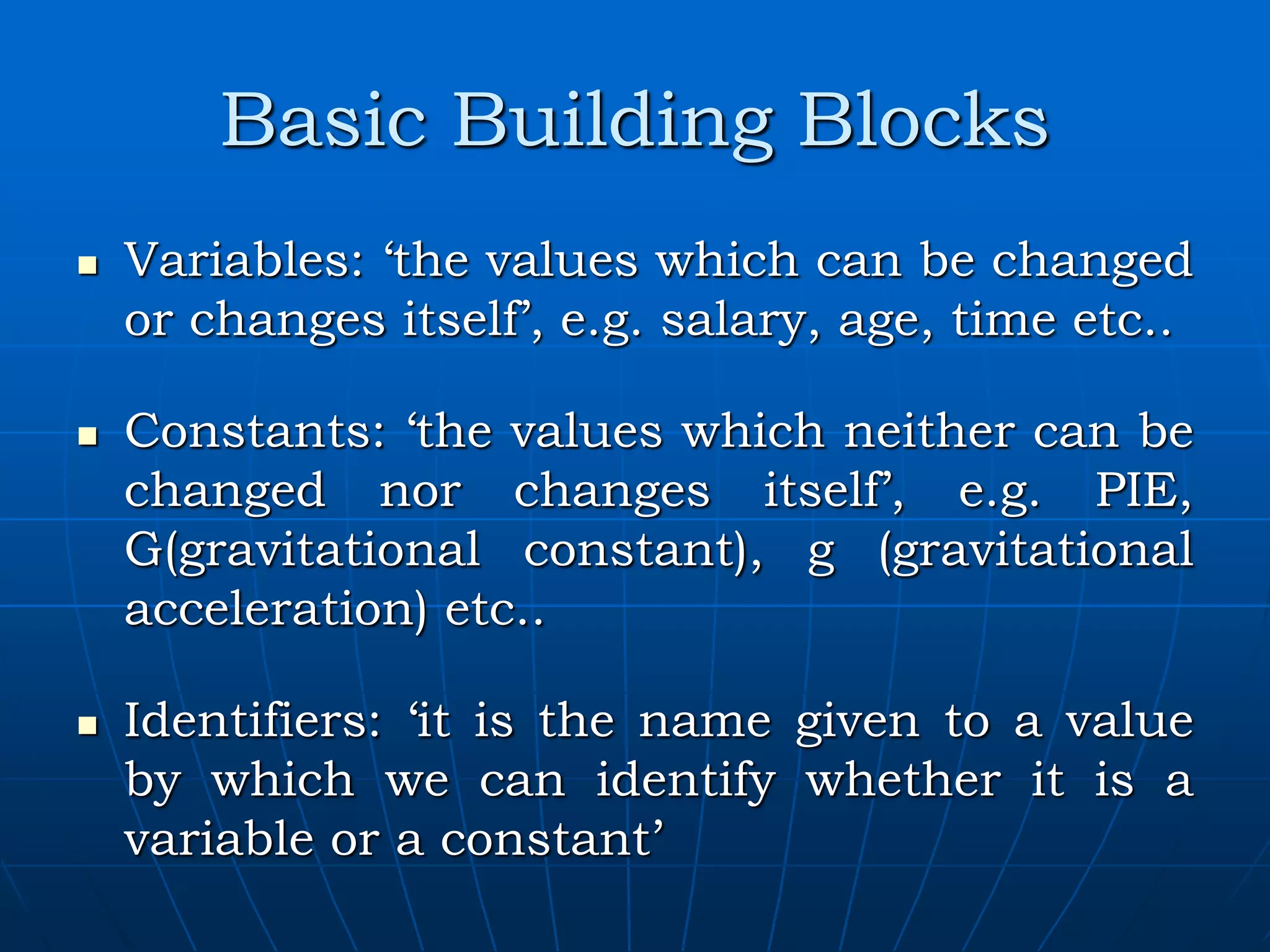 Basic Building Blocks  Variables: ‘the values which can be changed or changes itself’, e.g. salary, age, time etc..  Constants: ‘the values which neither can be changed nor changes itself’, e.g. PIE, G(gravitational constant), g (gravitational acceleration) etc..  Identifiers: ‘it is the name given to a value by which we can identify whether it is a variable or a constant’ 