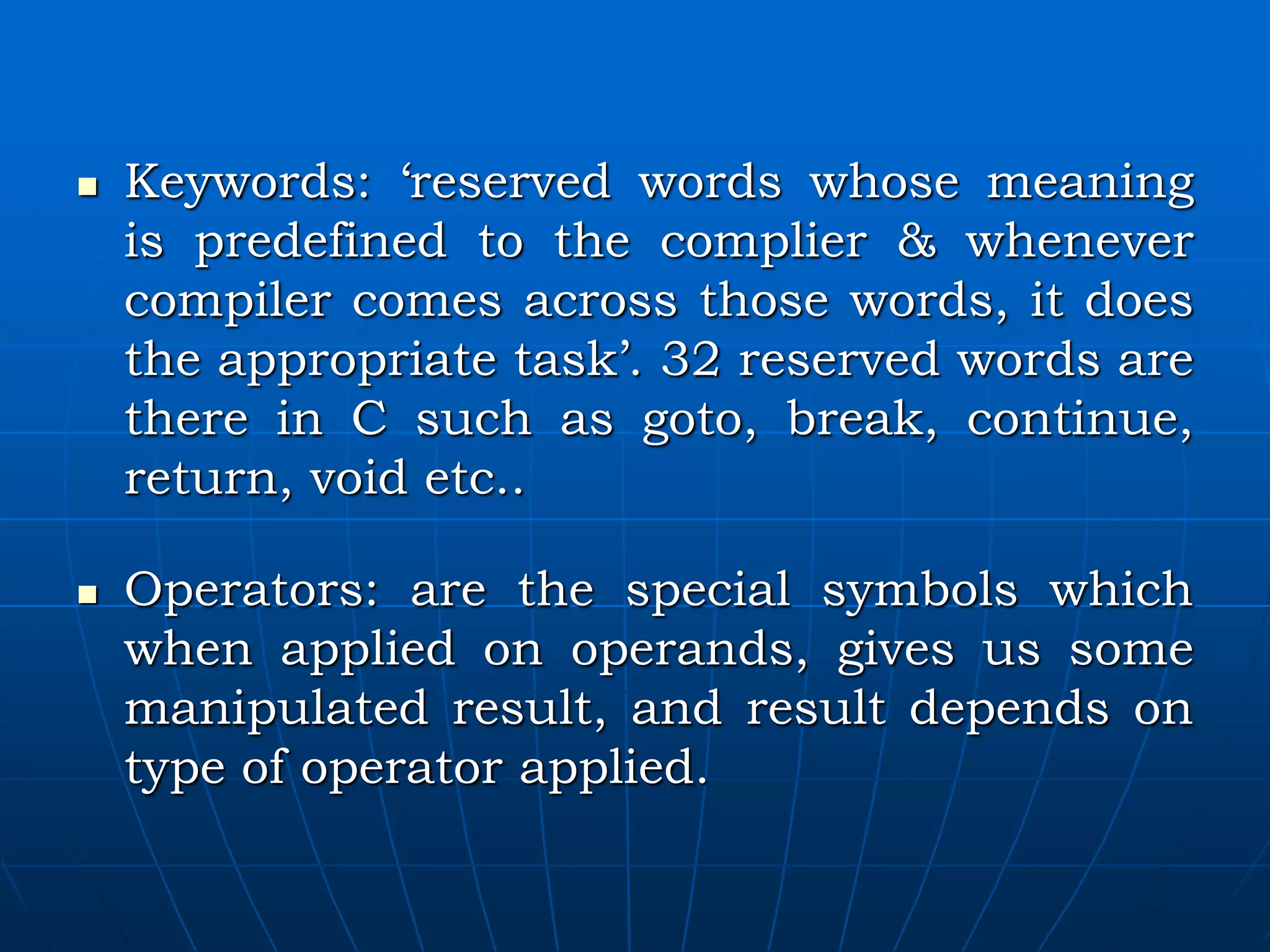  Keywords: ‘reserved words whose meaning is predefined to the complier & whenever compiler comes across those words, it does the appropriate task’. 32 reserved words are there in C such as goto, break, continue, return, void etc..  Operators: are the special symbols which when applied on operands, gives us some manipulated result, and result depends on type of operator applied. 