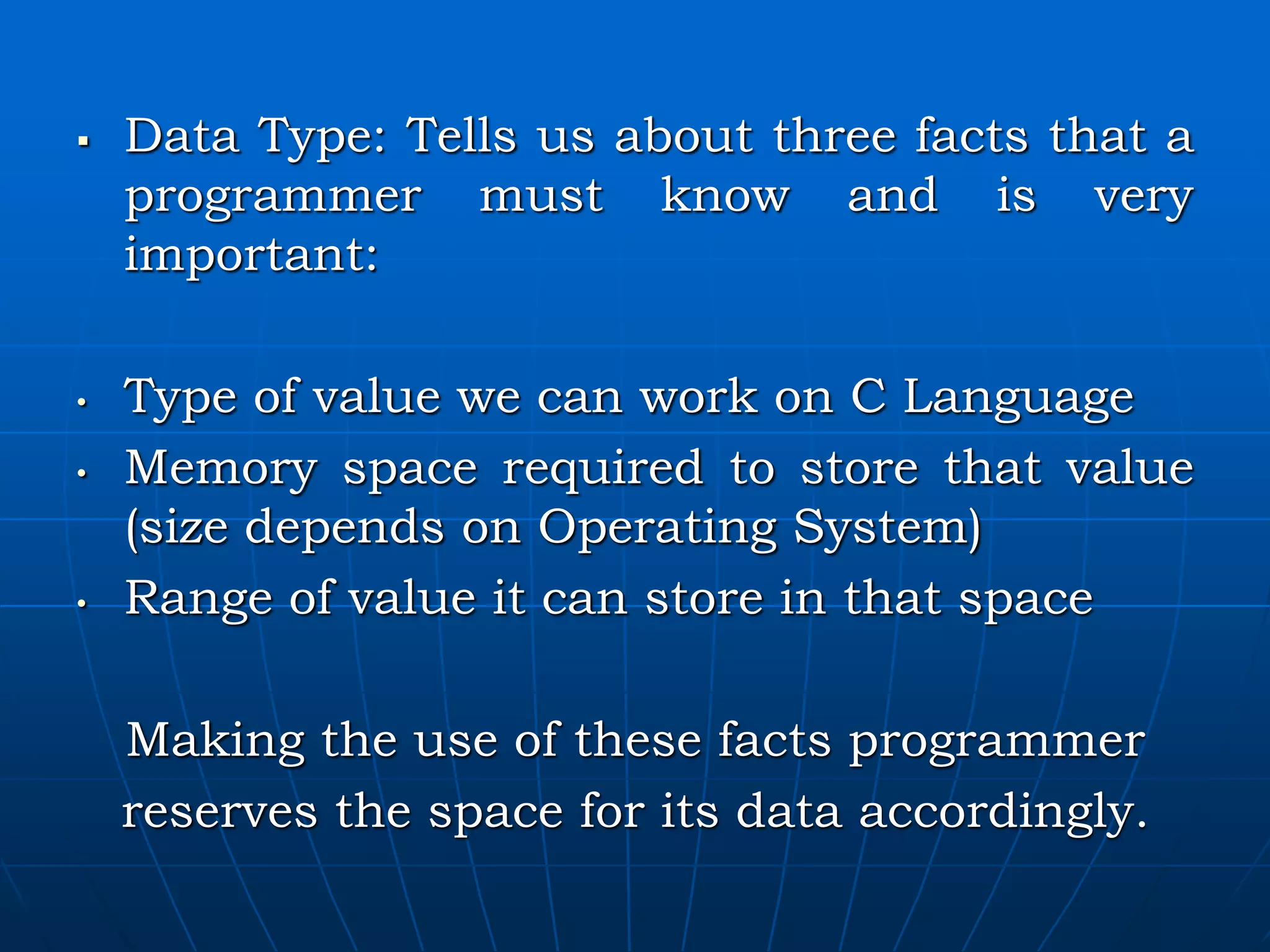  Data Type: Tells us about three facts that a programmer must know and is very important: • Type of value we can work on C Language • Memory space required to store that value (size depends on Operating System) • Range of value it can store in that space Making the use of these facts programmer reserves the space for its data accordingly. 