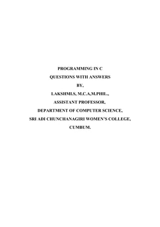 PROGRAMMING IN C
QUESTIONS WITH ANSWERS
BY,
LAKSHMI.S, M.C.A,M.PHIL.,
ASSISTANT PROFESSOR,
DEPARTMENT OF COMPUTER SCIENCE,
SRI ADI CHUNCHANAGIRI WOMEN’S COLLEGE,
CUMBUM.
 