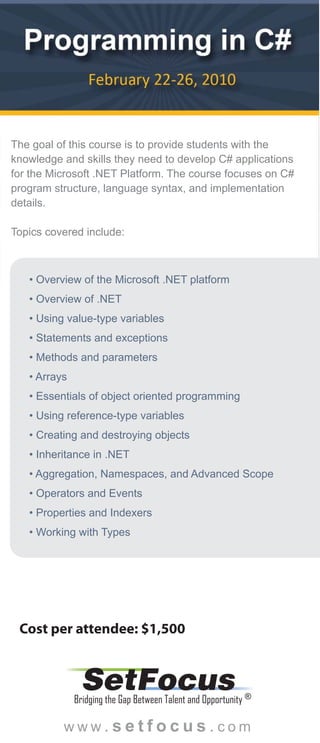 The goal of this course is to provide students with the
knowledge and skills they need to develop C# applications
for the Microsoft .NET Platform. The course focuses on C#
program structure, language syntax, and implementation
details.

Topics covered include:



   • Overview of the Microsoft .NET platform
   • Overview of .NET
   • Using value-type variables
   • Statements and exceptions
   • Methods and parameters
   • Arrays
   • Essentials of object oriented programming
   • Using reference-type variables
   • Creating and destroying objects
   • Inheritance in .NET
   • Aggregation, Namespaces, and Advanced Scope
   • Operators and Events
   • Properties and Indexers
   • Working with Types




 Cost per attendee: $1,500


               SetFocus
              Bridging the Gap Between Talent and Opportunity ®

          www.setfocus.com
 