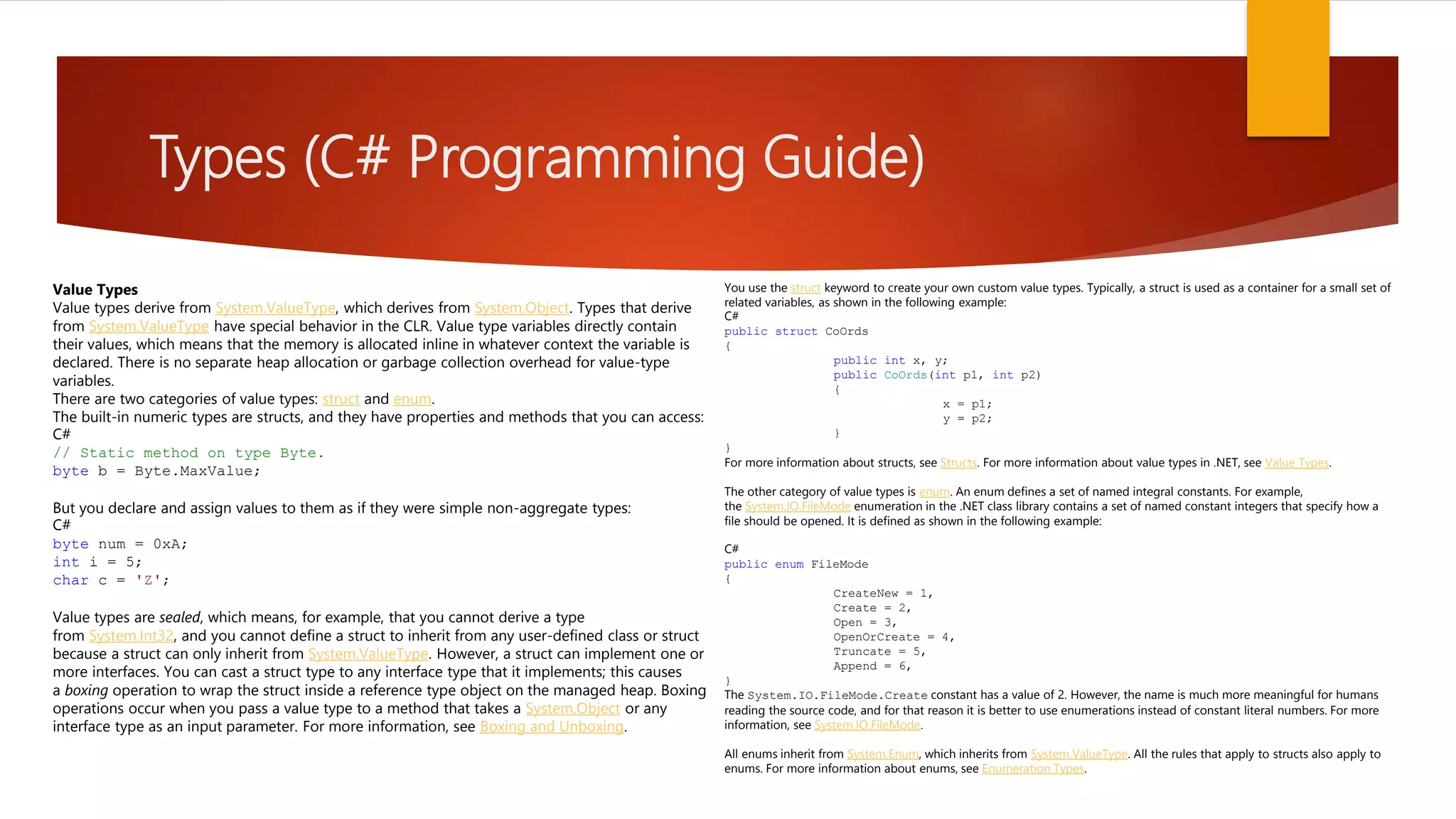 Types (C# Programming Guide) Value Types Value types derive from System.ValueType, which derives from System.Object. Types that derive from System.ValueType have special behavior in the CLR. Value type variables directly contain their values, which means that the memory is allocated inline in whatever context the variable is declared. There is no separate heap allocation or garbage collection overhead for value-type variables. There are two categories of value types: struct and enum. The built-in numeric types are structs, and they have properties and methods that you can access: C# // Static method on type Byte. byte b = Byte.MaxValue; But you declare and assign values to them as if they were simple non-aggregate types: C# byte num = 0xA; int i = 5; char c = 'Z'; Value types are sealed, which means, for example, that you cannot derive a type from System.Int32, and you cannot define a struct to inherit from any user-defined class or struct because a struct can only inherit from System.ValueType. However, a struct can implement one or more interfaces. You can cast a struct type to any interface type that it implements; this causes a boxing operation to wrap the struct inside a reference type object on the managed heap. Boxing operations occur when you pass a value type to a method that takes a System.Object or any interface type as an input parameter. For more information, see Boxing and Unboxing. You use the struct keyword to create your own custom value types. Typically, a struct is used as a container for a small set of related variables, as shown in the following example: C# public struct CoOrds { public int x, y; public CoOrds(int p1, int p2) { x = p1; y = p2; } } For more information about structs, see Structs. For more information about value types in .NET, see Value Types. The other category of value types is enum. An enum defines a set of named integral constants. For example, the System.IO.FileMode enumeration in the .NET class library contains a set of named constant integers that specify how a file should be opened. It is defined as shown in the following example: C# public enum FileMode { CreateNew = 1, Create = 2, Open = 3, OpenOrCreate = 4, Truncate = 5, Append = 6, } The System.IO.FileMode.Create constant has a value of 2. However, the name is much more meaningful for humans reading the source code, and for that reason it is better to use enumerations instead of constant literal numbers. For more information, see System.IO.FileMode. All enums inherit from System.Enum, which inherits from System.ValueType. All the rules that apply to structs also apply to enums. For more information about enums, see Enumeration Types. 