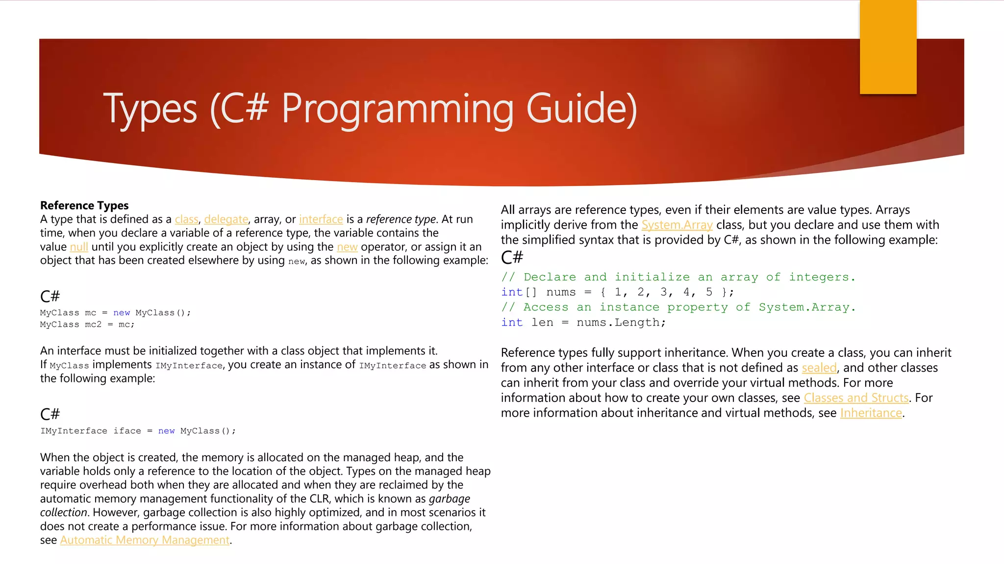 Types (C# Programming Guide) All arrays are reference types, even if their elements are value types. Arrays implicitly derive from the System.Array class, but you declare and use them with the simplified syntax that is provided by C#, as shown in the following example: C# // Declare and initialize an array of integers. int[] nums = { 1, 2, 3, 4, 5 }; // Access an instance property of System.Array. int len = nums.Length; Reference types fully support inheritance. When you create a class, you can inherit from any other interface or class that is not defined as sealed, and other classes can inherit from your class and override your virtual methods. For more information about how to create your own classes, see Classes and Structs. For more information about inheritance and virtual methods, see Inheritance. Reference Types A type that is defined as a class, delegate, array, or interface is a reference type. At run time, when you declare a variable of a reference type, the variable contains the value null until you explicitly create an object by using the new operator, or assign it an object that has been created elsewhere by using new, as shown in the following example: C# MyClass mc = new MyClass(); MyClass mc2 = mc; An interface must be initialized together with a class object that implements it. If MyClass implements IMyInterface, you create an instance of IMyInterface as shown in the following example: C# IMyInterface iface = new MyClass(); When the object is created, the memory is allocated on the managed heap, and the variable holds only a reference to the location of the object. Types on the managed heap require overhead both when they are allocated and when they are reclaimed by the automatic memory management functionality of the CLR, which is known as garbage collection. However, garbage collection is also highly optimized, and in most scenarios it does not create a performance issue. For more information about garbage collection, see Automatic Memory Management. 