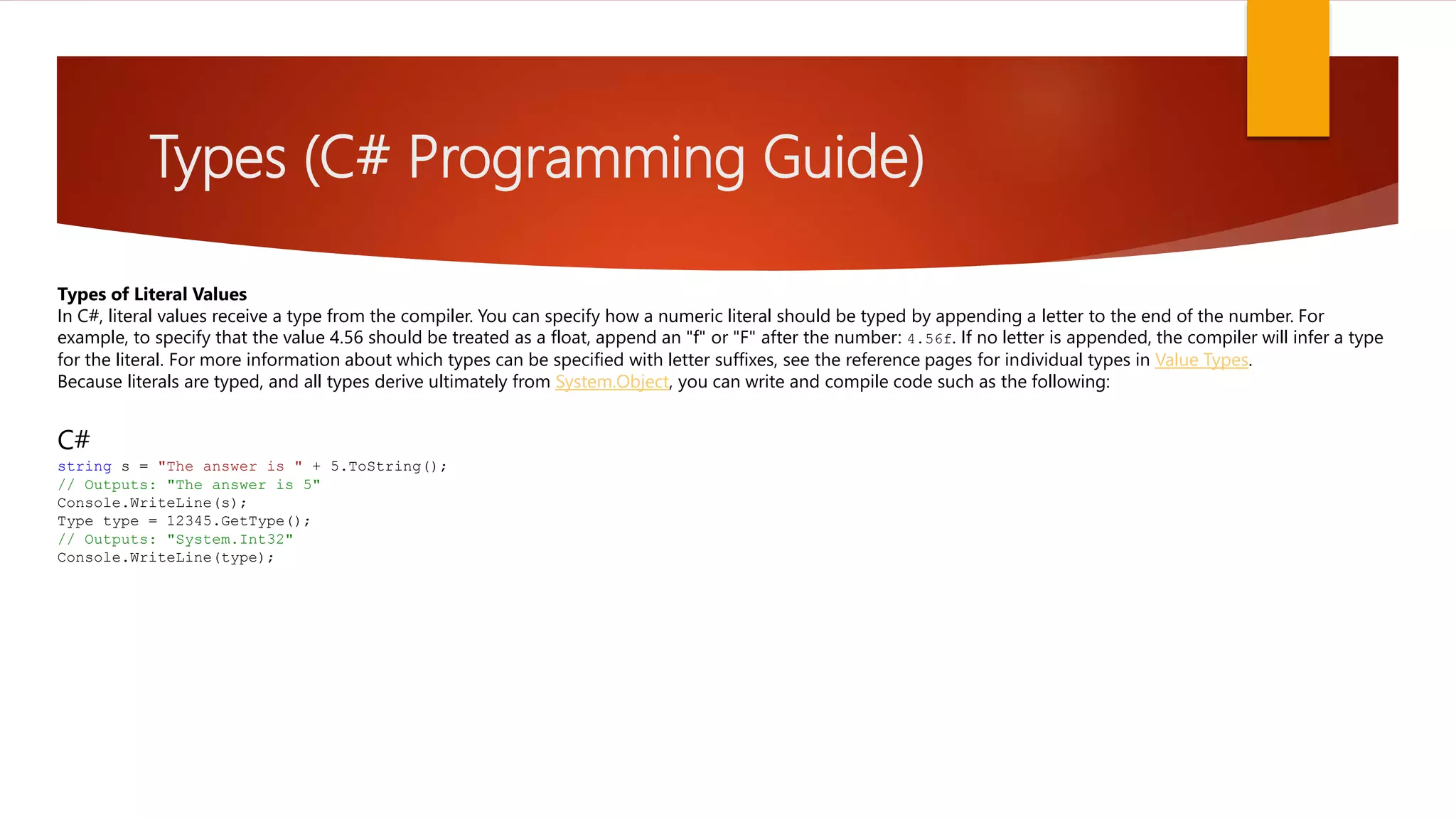 Types (C# Programming Guide) Types of Literal Values In C#, literal values receive a type from the compiler. You can specify how a numeric literal should be typed by appending a letter to the end of the number. For example, to specify that the value 4.56 should be treated as a float, append an "f" or "F" after the number: 4.56f. If no letter is appended, the compiler will infer a type for the literal. For more information about which types can be specified with letter suffixes, see the reference pages for individual types in Value Types. Because literals are typed, and all types derive ultimately from System.Object, you can write and compile code such as the following: C# string s = "The answer is " + 5.ToString(); // Outputs: "The answer is 5" Console.WriteLine(s); Type type = 12345.GetType(); // Outputs: "System.Int32" Console.WriteLine(type); 
