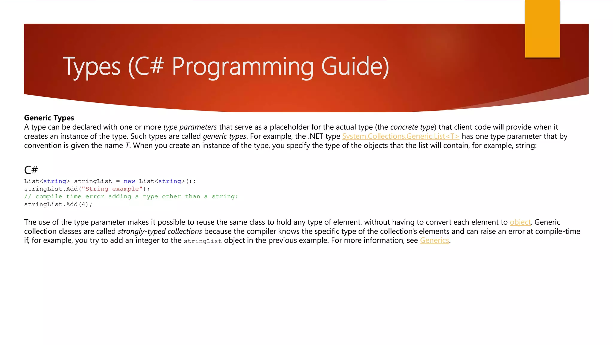 Types (C# Programming Guide) Generic Types A type can be declared with one or more type parameters that serve as a placeholder for the actual type (the concrete type) that client code will provide when it creates an instance of the type. Such types are called generic types. For example, the .NET type System.Collections.Generic.List<T> has one type parameter that by convention is given the name T. When you create an instance of the type, you specify the type of the objects that the list will contain, for example, string: C# List<string> stringList = new List<string>(); stringList.Add("String example"); // compile time error adding a type other than a string: stringList.Add(4); The use of the type parameter makes it possible to reuse the same class to hold any type of element, without having to convert each element to object. Generic collection classes are called strongly-typed collections because the compiler knows the specific type of the collection's elements and can raise an error at compile-time if, for example, you try to add an integer to the stringList object in the previous example. For more information, see Generics. 