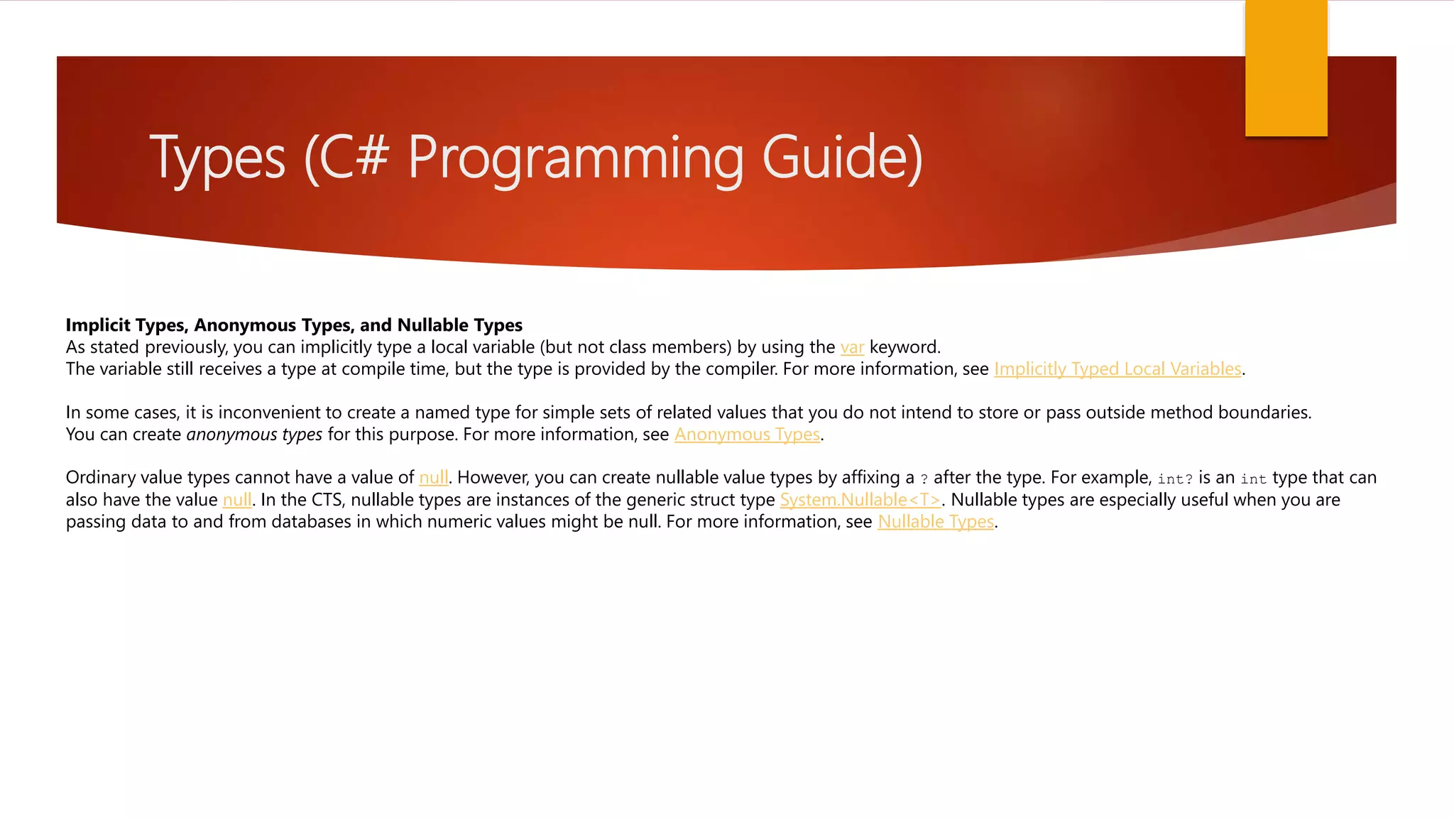 Types (C# Programming Guide) Implicit Types, Anonymous Types, and Nullable Types As stated previously, you can implicitly type a local variable (but not class members) by using the var keyword. The variable still receives a type at compile time, but the type is provided by the compiler. For more information, see Implicitly Typed Local Variables. In some cases, it is inconvenient to create a named type for simple sets of related values that you do not intend to store or pass outside method boundaries. You can create anonymous types for this purpose. For more information, see Anonymous Types. Ordinary value types cannot have a value of null. However, you can create nullable value types by affixing a ? after the type. For example, int? is an int type that can also have the value null. In the CTS, nullable types are instances of the generic struct type System.Nullable<T>. Nullable types are especially useful when you are passing data to and from databases in which numeric values might be null. For more information, see Nullable Types. 