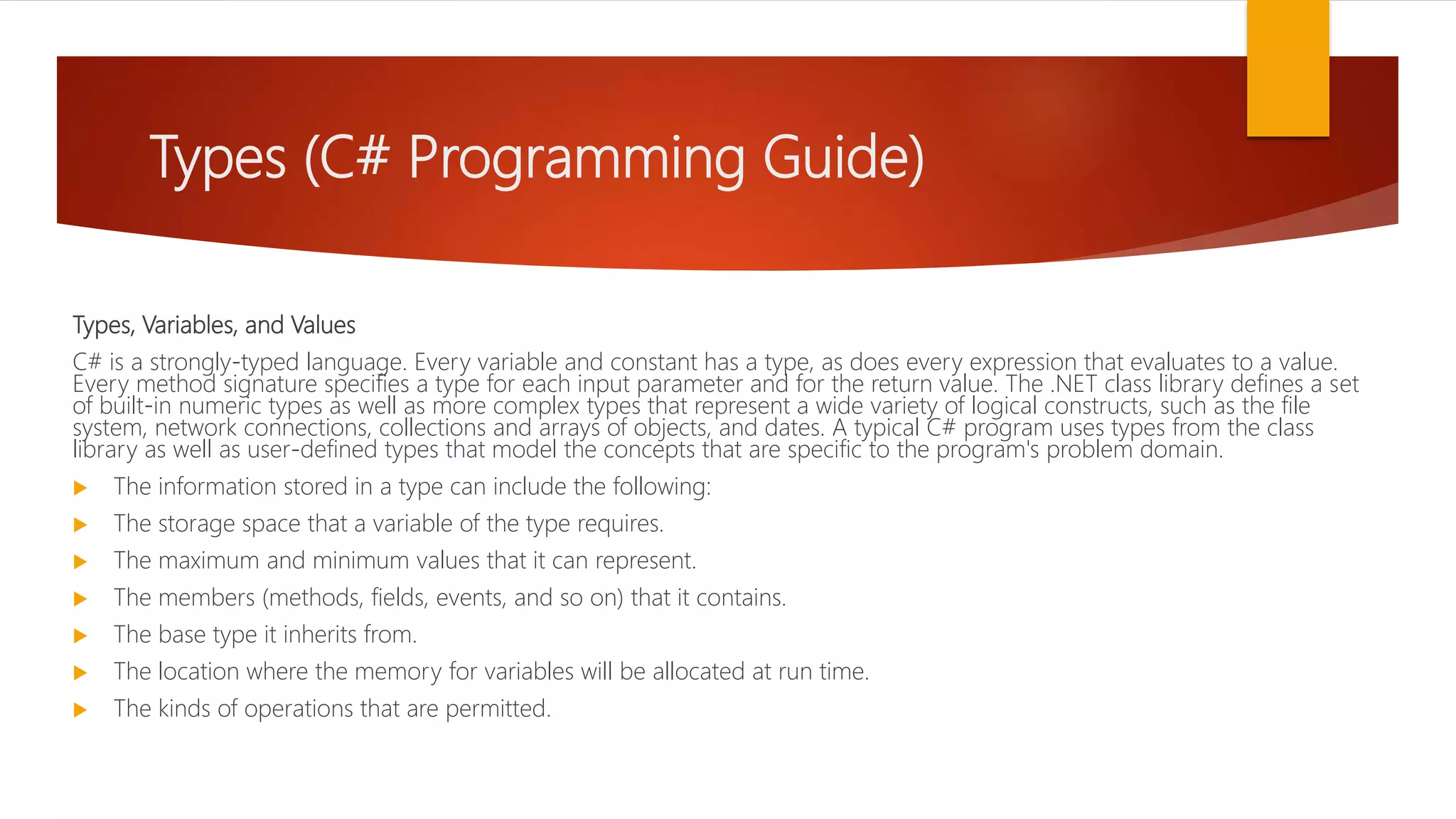 Types (C# Programming Guide) Types, Variables, and Values C# is a strongly-typed language. Every variable and constant has a type, as does every expression that evaluates to a value. Every method signature specifies a type for each input parameter and for the return value. The .NET class library defines a set of built-in numeric types as well as more complex types that represent a wide variety of logical constructs, such as the file system, network connections, collections and arrays of objects, and dates. A typical C# program uses types from the class library as well as user-defined types that model the concepts that are specific to the program's problem domain.  The information stored in a type can include the following:  The storage space that a variable of the type requires.  The maximum and minimum values that it can represent.  The members (methods, fields, events, and so on) that it contains.  The base type it inherits from.  The location where the memory for variables will be allocated at run time.  The kinds of operations that are permitted. 