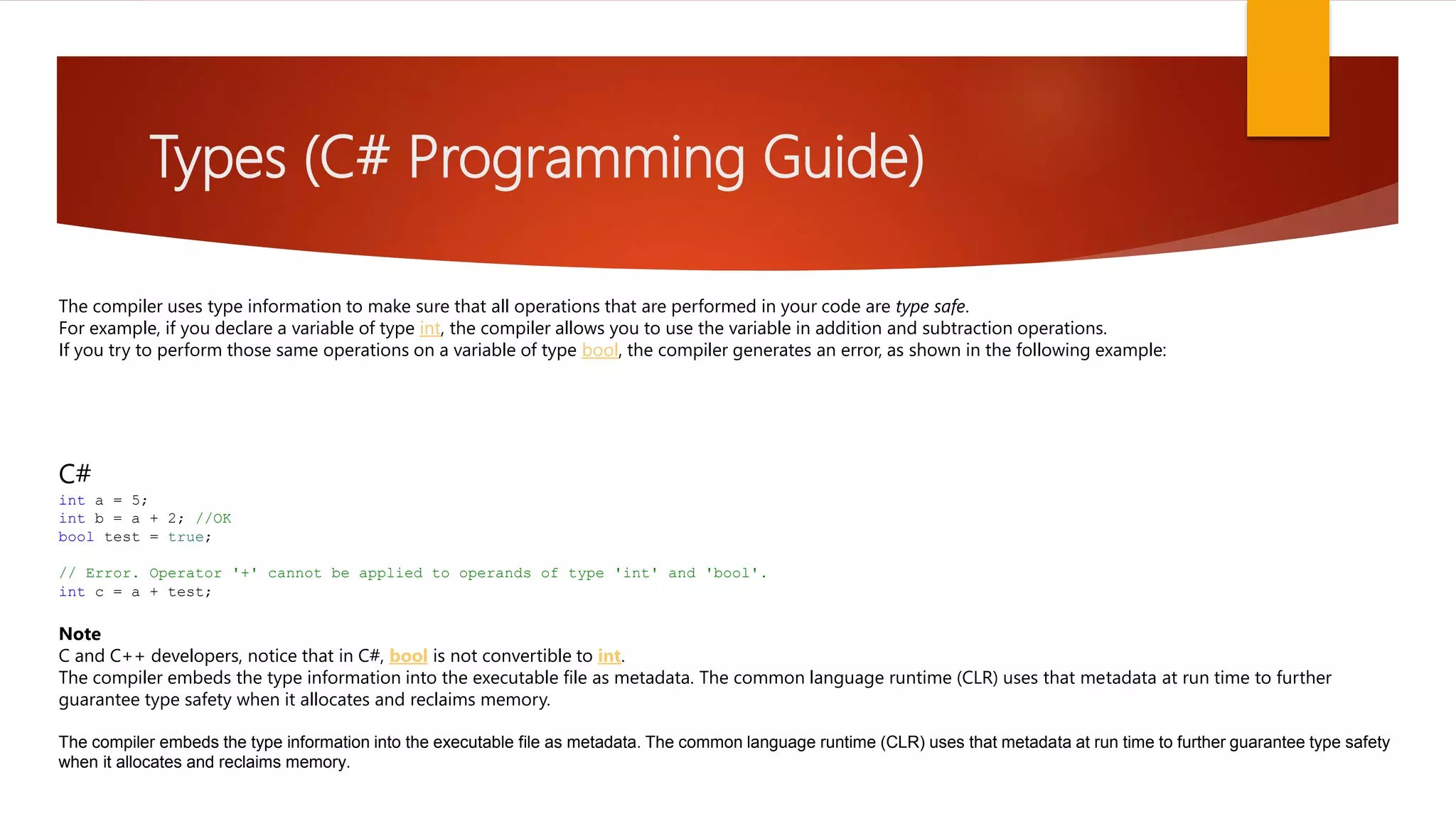 Types (C# Programming Guide) The compiler uses type information to make sure that all operations that are performed in your code are type safe. For example, if you declare a variable of type int, the compiler allows you to use the variable in addition and subtraction operations. If you try to perform those same operations on a variable of type bool, the compiler generates an error, as shown in the following example: C# int a = 5; int b = a + 2; //OK bool test = true; // Error. Operator '+' cannot be applied to operands of type 'int' and 'bool'. int c = a + test; Note C and C++ developers, notice that in C#, bool is not convertible to int. The compiler embeds the type information into the executable file as metadata. The common language runtime (CLR) uses that metadata at run time to further guarantee type safety when it allocates and reclaims memory. The compiler embeds the type information into the executable file as metadata. The common language runtime (CLR) uses that metadata at run time to further guarantee type safety when it allocates and reclaims memory. 
