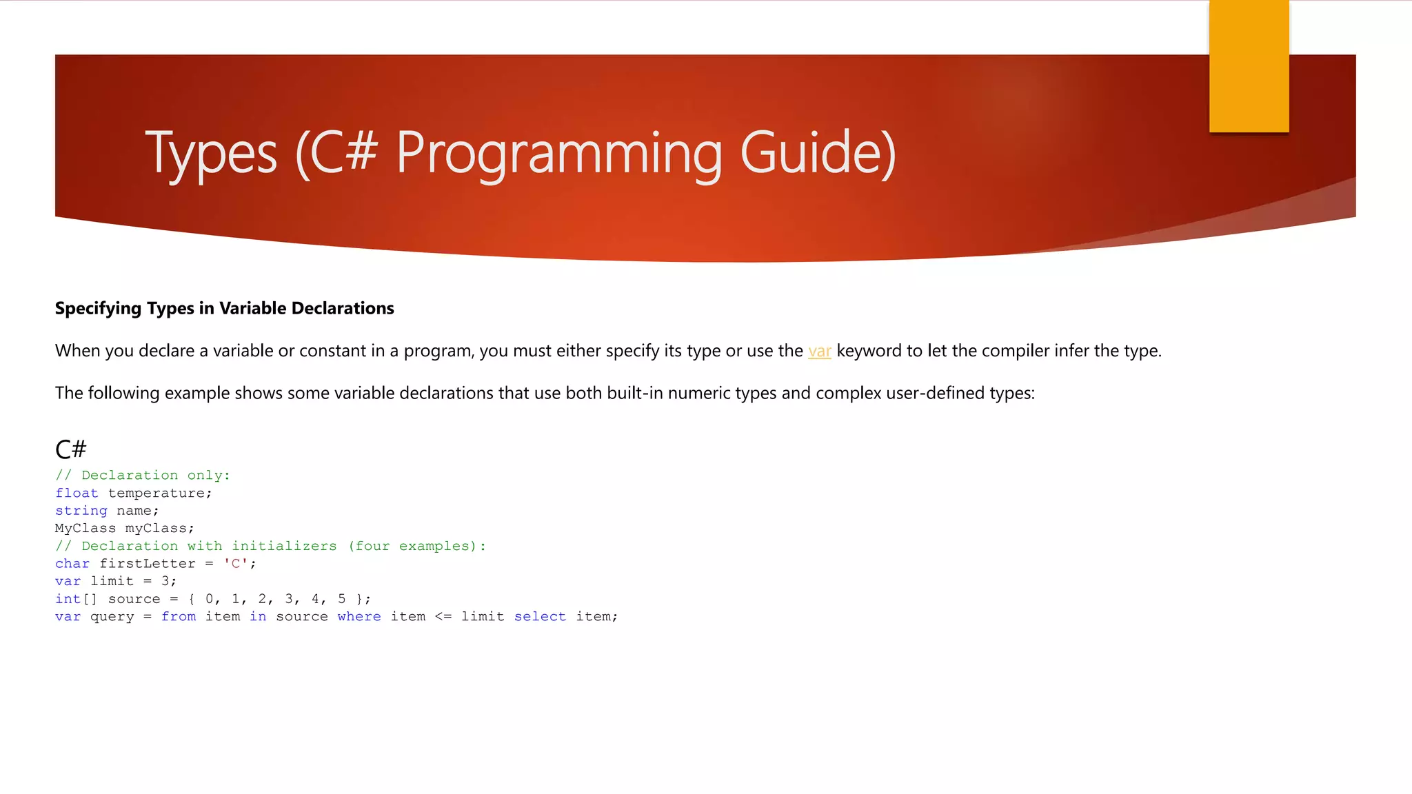 Types (C# Programming Guide) Specifying Types in Variable Declarations When you declare a variable or constant in a program, you must either specify its type or use the var keyword to let the compiler infer the type. The following example shows some variable declarations that use both built-in numeric types and complex user-defined types: C# // Declaration only: float temperature; string name; MyClass myClass; // Declaration with initializers (four examples): char firstLetter = 'C'; var limit = 3; int[] source = { 0, 1, 2, 3, 4, 5 }; var query = from item in source where item <= limit select item; 