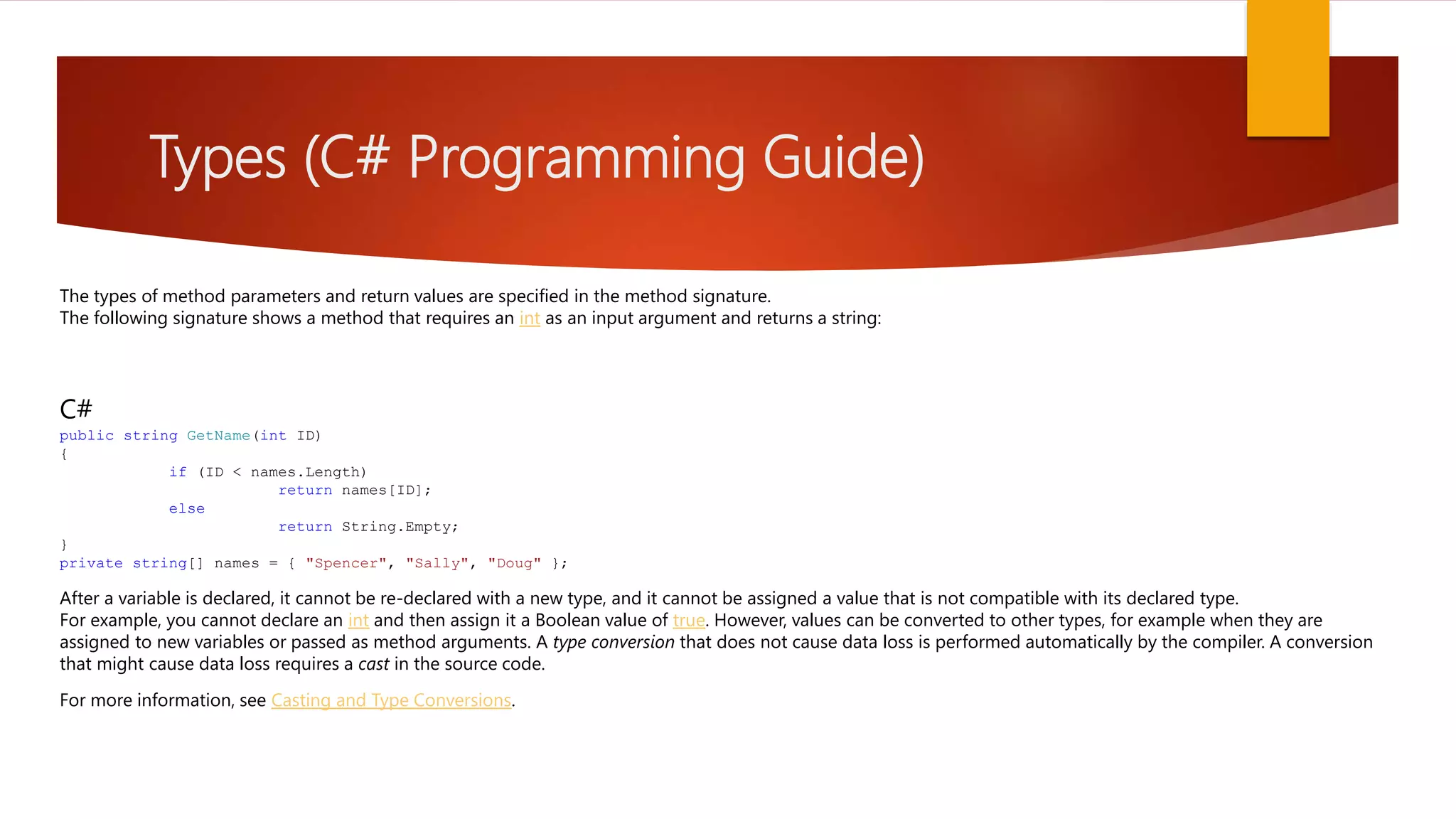 Types (C# Programming Guide) The types of method parameters and return values are specified in the method signature. The following signature shows a method that requires an int as an input argument and returns a string: C# public string GetName(int ID) { if (ID < names.Length) return names[ID]; else return String.Empty; } private string[] names = { "Spencer", "Sally", "Doug" }; After a variable is declared, it cannot be re-declared with a new type, and it cannot be assigned a value that is not compatible with its declared type. For example, you cannot declare an int and then assign it a Boolean value of true. However, values can be converted to other types, for example when they are assigned to new variables or passed as method arguments. A type conversion that does not cause data loss is performed automatically by the compiler. A conversion that might cause data loss requires a cast in the source code. For more information, see Casting and Type Conversions. 