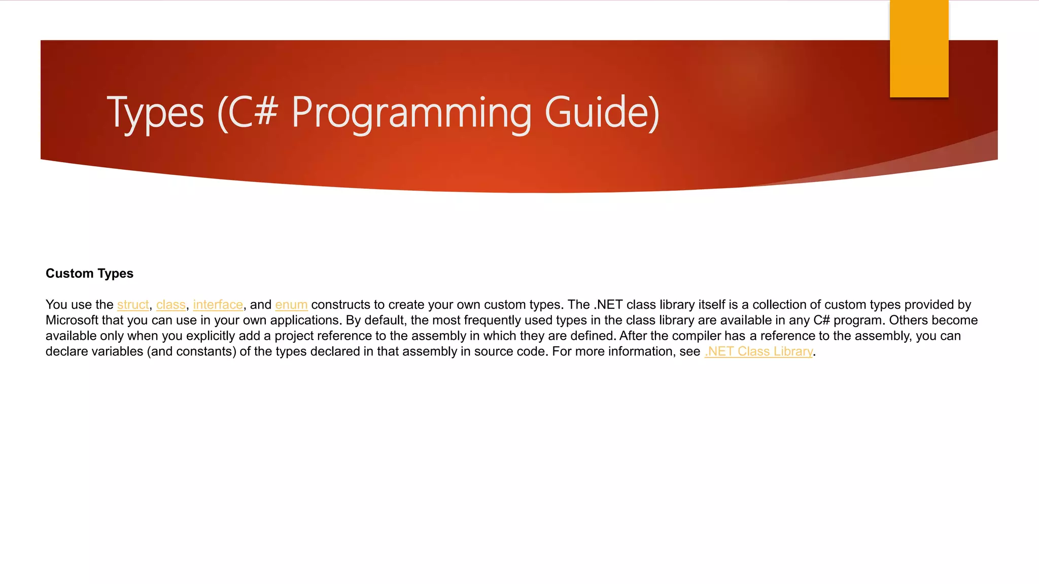 Types (C# Programming Guide) Custom Types You use the struct, class, interface, and enum constructs to create your own custom types. The .NET class library itself is a collection of custom types provided by Microsoft that you can use in your own applications. By default, the most frequently used types in the class library are available in any C# program. Others become available only when you explicitly add a project reference to the assembly in which they are defined. After the compiler has a reference to the assembly, you can declare variables (and constants) of the types declared in that assembly in source code. For more information, see .NET Class Library. 