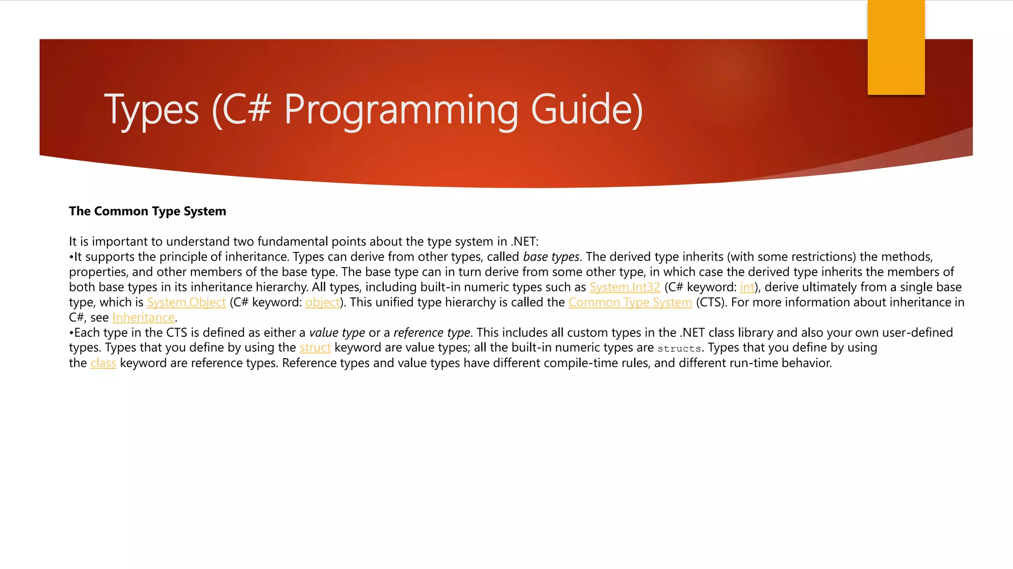Types (C# Programming Guide) The Common Type System It is important to understand two fundamental points about the type system in .NET: •It supports the principle of inheritance. Types can derive from other types, called base types. The derived type inherits (with some restrictions) the methods, properties, and other members of the base type. The base type can in turn derive from some other type, in which case the derived type inherits the members of both base types in its inheritance hierarchy. All types, including built-in numeric types such as System.Int32 (C# keyword: int), derive ultimately from a single base type, which is System.Object (C# keyword: object). This unified type hierarchy is called the Common Type System (CTS). For more information about inheritance in C#, see Inheritance. •Each type in the CTS is defined as either a value type or a reference type. This includes all custom types in the .NET class library and also your own user-defined types. Types that you define by using the struct keyword are value types; all the built-in numeric types are structs. Types that you define by using the class keyword are reference types. Reference types and value types have different compile-time rules, and different run-time behavior. 