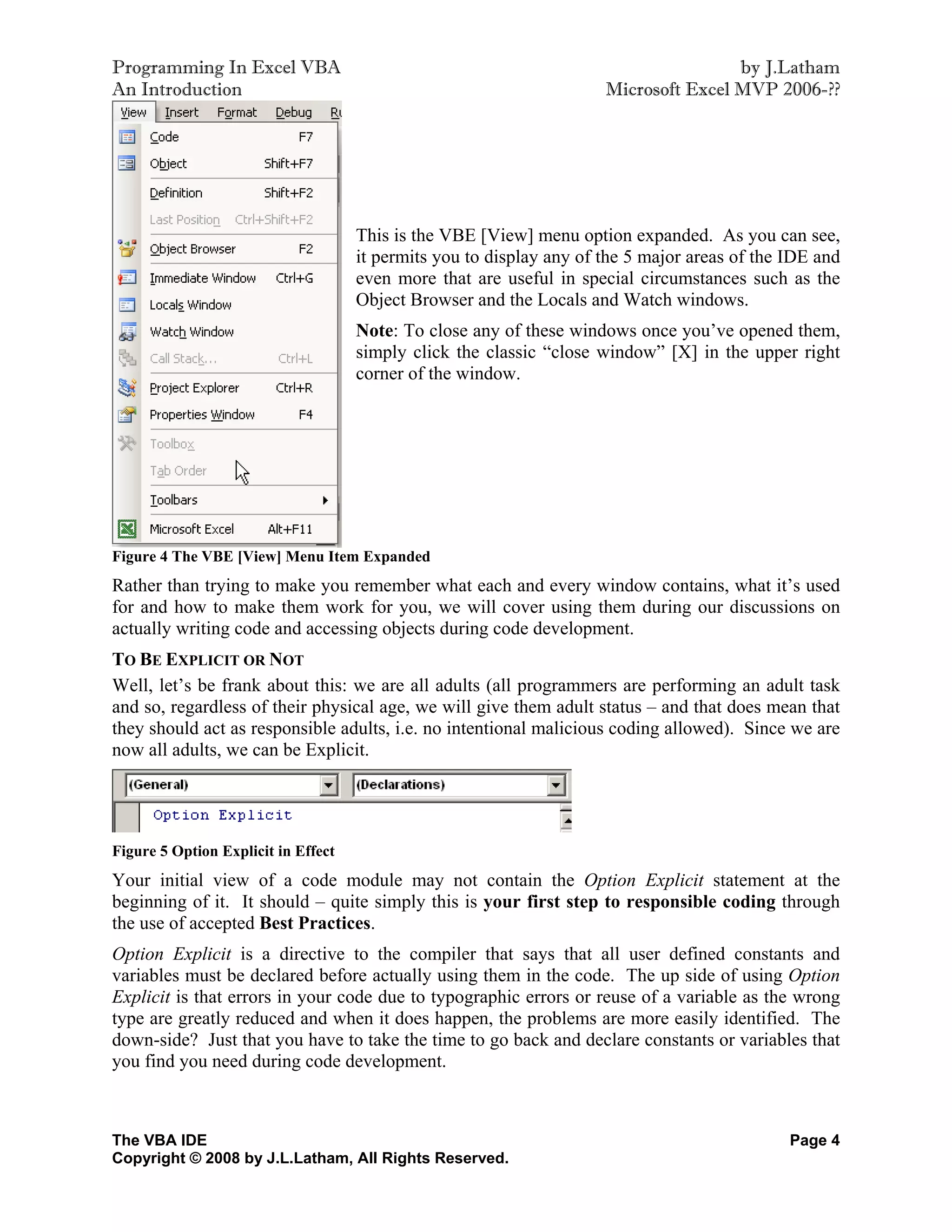 Programming In Excel VBA                                                              by J.Latham
An Introduction                                                       Microsoft Excel MVP 2006-??




                                     This is the VBE [View] menu option expanded. As you can see,
                                     it permits you to display any of the 5 major areas of the IDE and
                                     even more that are useful in special circumstances such as the
                                     Object Browser and the Locals and Watch windows.
                                     Note: To close any of these windows once you’ve opened them,
                                     simply click the classic “close window” [X] in the upper right
                                     corner of the window.




Figure 4 The VBE [View] Menu Item Expanded
Rather than trying to make you remember what each and every window contains, what it’s used
for and how to make them work for you, we will cover using them during our discussions on
actually writing code and accessing objects during code development.
TO BE EXPLICIT OR NOT
Well, let’s be frank about this: we are all adults (all programmers are performing an adult task
and so, regardless of their physical age, we will give them adult status – and that does mean that
they should act as responsible adults, i.e. no intentional malicious coding allowed). Since we are
now all adults, we can be Explicit.




Figure 5 Option Explicit in Effect
Your initial view of a code module may not contain the Option Explicit statement at the
beginning of it. It should – quite simply this is your first step to responsible coding through
the use of accepted Best Practices.
Option Explicit is a directive to the compiler that says that all user defined constants and
variables must be declared before actually using them in the code. The up side of using Option
Explicit is that errors in your code due to typographic errors or reuse of a variable as the wrong
type are greatly reduced and when it does happen, the problems are more easily identified. The
down-side? Just that you have to take the time to go back and declare constants or variables that
you find you need during code development.



The VBA IDE                                                                                    Page 4
Copyright © 2008 by J.L.Latham, All Rights Reserved.
 