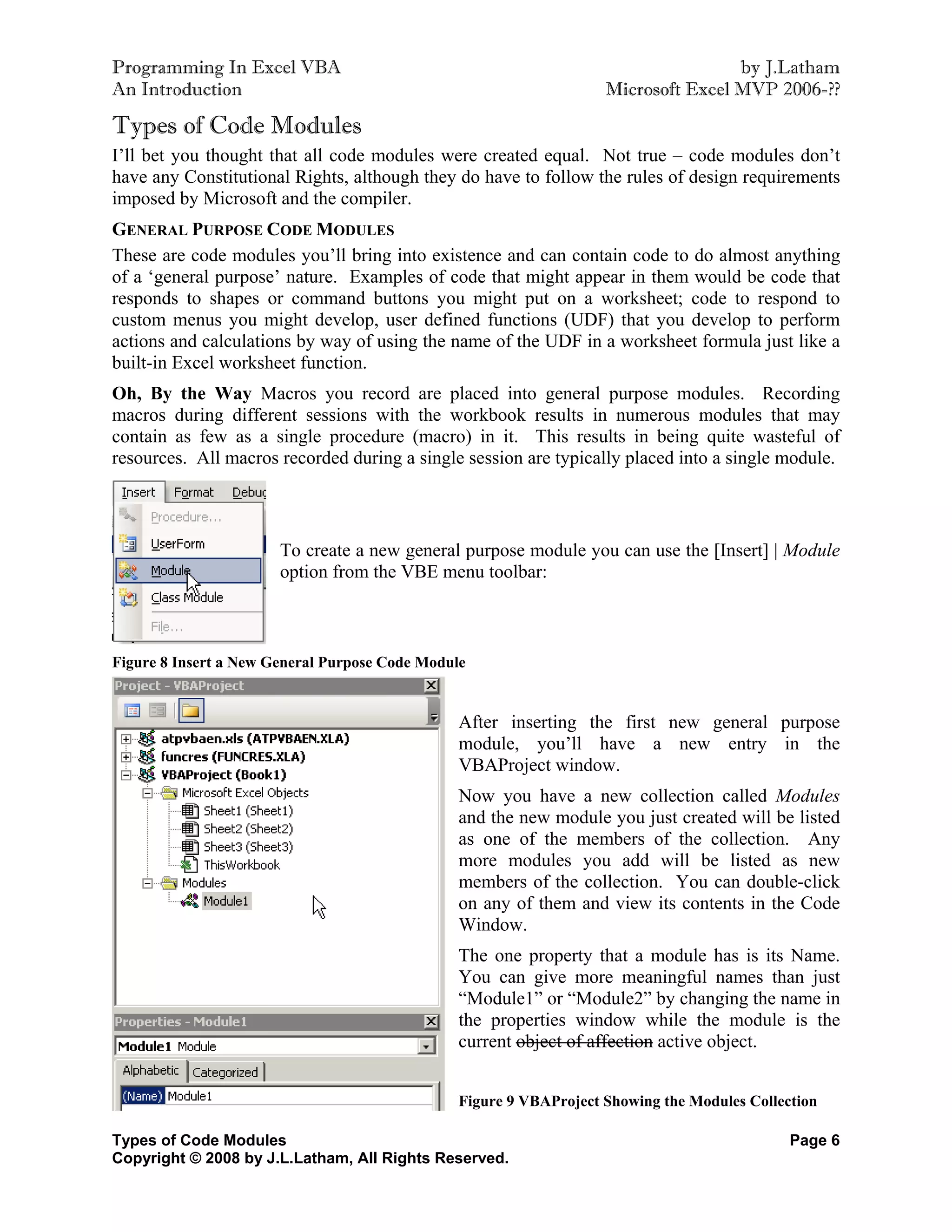 Programming In Excel VBA                                                            by J.Latham
An Introduction                                                     Microsoft Excel MVP 2006-??

Types of Code Modules
I’ll bet you thought that all code modules were created equal. Not true – code modules don’t
have any Constitutional Rights, although they do have to follow the rules of design requirements
imposed by Microsoft and the compiler.
GENERAL PURPOSE CODE MODULES
These are code modules you’ll bring into existence and can contain code to do almost anything
of a ‘general purpose’ nature. Examples of code that might appear in them would be code that
responds to shapes or command buttons you might put on a worksheet; code to respond to
custom menus you might develop, user defined functions (UDF) that you develop to perform
actions and calculations by way of using the name of the UDF in a worksheet formula just like a
built-in Excel worksheet function.
Oh, By the Way Macros you record are placed into general purpose modules. Recording
macros during different sessions with the workbook results in numerous modules that may
contain as few as a single procedure (macro) in it. This results in being quite wasteful of
resources. All macros recorded during a single session are typically placed into a single module.



                       To create a new general purpose module you can use the [Insert] | Module
                       option from the VBE menu toolbar:



Figure 8 Insert a New General Purpose Code Module


                                                After inserting the first new general purpose
                                                module, you’ll have a new entry in the
                                                VBAProject window.
                                                Now you have a new collection called Modules
                                                and the new module you just created will be listed
                                                as one of the members of the collection. Any
                                                more modules you add will be listed as new
                                                members of the collection. You can double-click
                                                on any of them and view its contents in the Code
                                                Window.
                                                The one property that a module has is its Name.
                                                You can give more meaningful names than just
                                                “Module1” or “Module2” by changing the name in
                                                the properties window while the module is the
                                                current object of affection active object.


                                                Figure 9 VBAProject Showing the Modules Collection

Types of Code Modules                                                                         Page 6
Copyright © 2008 by J.L.Latham, All Rights Reserved.
 