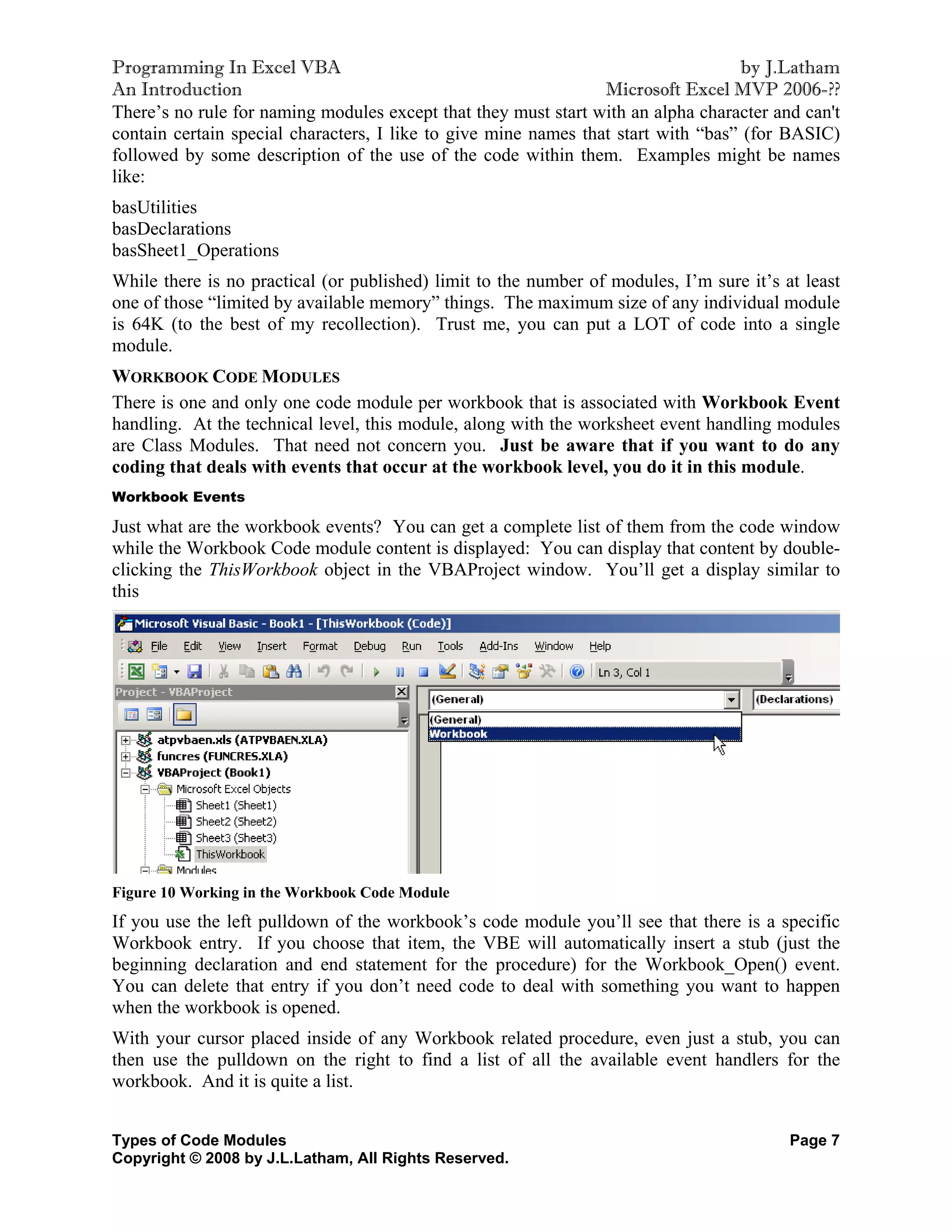 Programming In Excel VBA                                                           by J.Latham
An Introduction                                                  Microsoft Excel MVP 2006-??
There’s no rule for naming modules except that they must start with an alpha character and can't
contain certain special characters, I like to give mine names that start with “bas” (for BASIC)
followed by some description of the use of the code within them. Examples might be names
like:
basUtilities
basDeclarations
basSheet1_Operations
While there is no practical (or published) limit to the number of modules, I’m sure it’s at least
one of those “limited by available memory” things. The maximum size of any individual module
is 64K (to the best of my recollection). Trust me, you can put a LOT of code into a single
module.
WORKBOOK CODE MODULES
There is one and only one code module per workbook that is associated with Workbook Event
handling. At the technical level, this module, along with the worksheet event handling modules
are Class Modules. That need not concern you. Just be aware that if you want to do any
coding that deals with events that occur at the workbook level, you do it in this module.
Workbook Events

Just what are the workbook events? You can get a complete list of them from the code window
while the Workbook Code module content is displayed: You can display that content by double-
clicking the ThisWorkbook object in the VBAProject window. You’ll get a display similar to
this




Figure 10 Working in the Workbook Code Module
If you use the left pulldown of the workbook’s code module you’ll see that there is a specific
Workbook entry. If you choose that item, the VBE will automatically insert a stub (just the
beginning declaration and end statement for the procedure) for the Workbook_Open() event.
You can delete that entry if you don’t need code to deal with something you want to happen
when the workbook is opened.
With your cursor placed inside of any Workbook related procedure, even just a stub, you can
then use the pulldown on the right to find a list of all the available event handlers for the
workbook. And it is quite a list.


Types of Code Modules                                                                     Page 7
Copyright © 2008 by J.L.Latham, All Rights Reserved.
 