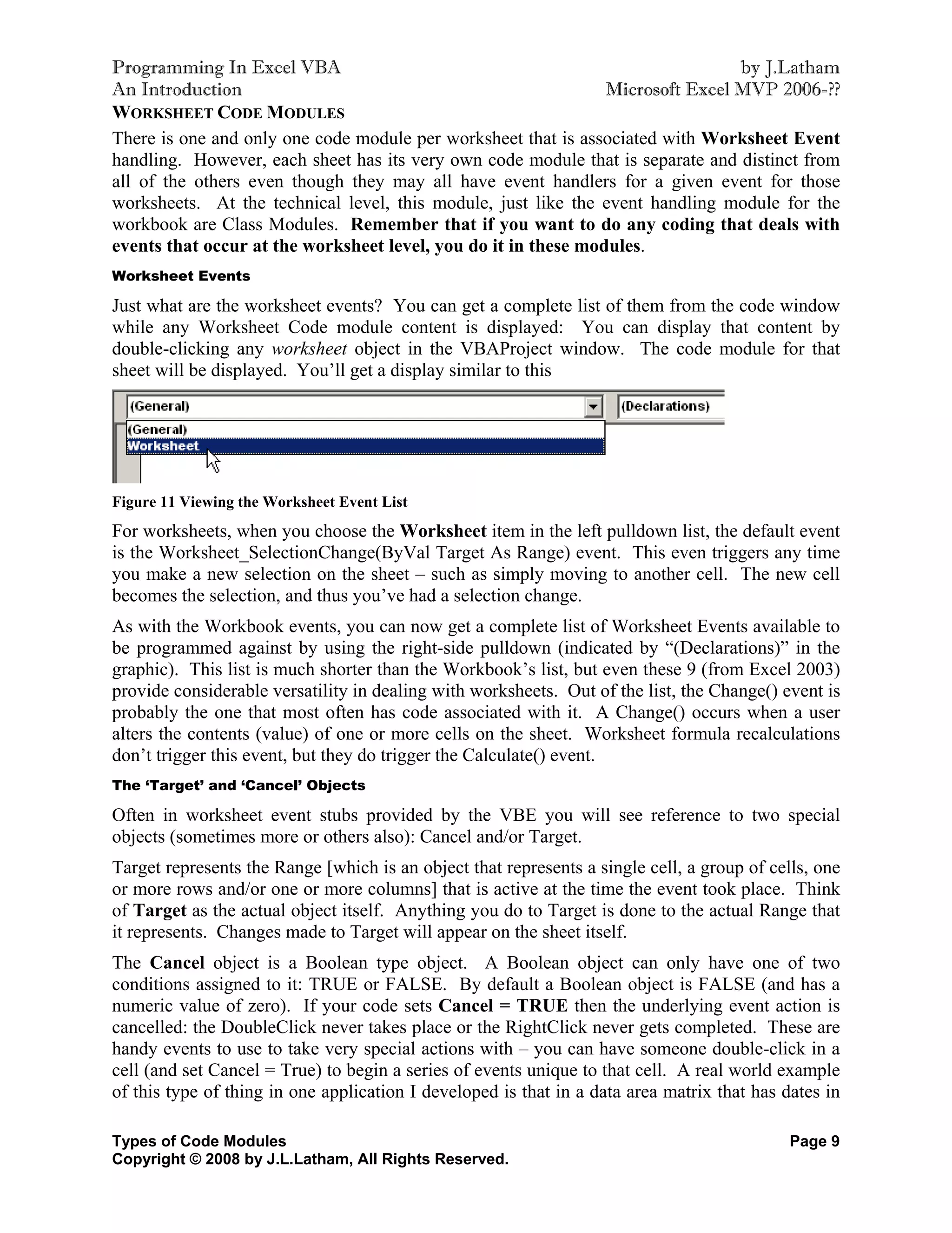 Programming In Excel VBA                                                        by J.Latham
An Introduction                                                 Microsoft Excel MVP 2006-??
WORKSHEET CODE MODULES
There is one and only one code module per worksheet that is associated with Worksheet Event
handling. However, each sheet has its very own code module that is separate and distinct from
all of the others even though they may all have event handlers for a given event for those
worksheets. At the technical level, this module, just like the event handling module for the
workbook are Class Modules. Remember that if you want to do any coding that deals with
events that occur at the worksheet level, you do it in these modules.
Worksheet Events

Just what are the worksheet events? You can get a complete list of them from the code window
while any Worksheet Code module content is displayed: You can display that content by
double-clicking any worksheet object in the VBAProject window. The code module for that
sheet will be displayed. You’ll get a display similar to this




Figure 11 Viewing the Worksheet Event List
For worksheets, when you choose the Worksheet item in the left pulldown list, the default event
is the Worksheet_SelectionChange(ByVal Target As Range) event. This even triggers any time
you make a new selection on the sheet – such as simply moving to another cell. The new cell
becomes the selection, and thus you’ve had a selection change.
As with the Workbook events, you can now get a complete list of Worksheet Events available to
be programmed against by using the right-side pulldown (indicated by “(Declarations)” in the
graphic). This list is much shorter than the Workbook’s list, but even these 9 (from Excel 2003)
provide considerable versatility in dealing with worksheets. Out of the list, the Change() event is
probably the one that most often has code associated with it. A Change() occurs when a user
alters the contents (value) of one or more cells on the sheet. Worksheet formula recalculations
don’t trigger this event, but they do trigger the Calculate() event.
The ‘Target’ and ‘Cancel’ Objects

Often in worksheet event stubs provided by the VBE you will see reference to two special
objects (sometimes more or others also): Cancel and/or Target.
Target represents the Range [which is an object that represents a single cell, a group of cells, one
or more rows and/or one or more columns] that is active at the time the event took place. Think
of Target as the actual object itself. Anything you do to Target is done to the actual Range that
it represents. Changes made to Target will appear on the sheet itself.
The Cancel object is a Boolean type object. A Boolean object can only have one of two
conditions assigned to it: TRUE or FALSE. By default a Boolean object is FALSE (and has a
numeric value of zero). If your code sets Cancel = TRUE then the underlying event action is
cancelled: the DoubleClick never takes place or the RightClick never gets completed. These are
handy events to use to take very special actions with – you can have someone double-click in a
cell (and set Cancel = True) to begin a series of events unique to that cell. A real world example
of this type of thing in one application I developed is that in a data area matrix that has dates in

Types of Code Modules                                                                        Page 9
Copyright © 2008 by J.L.Latham, All Rights Reserved.
 
