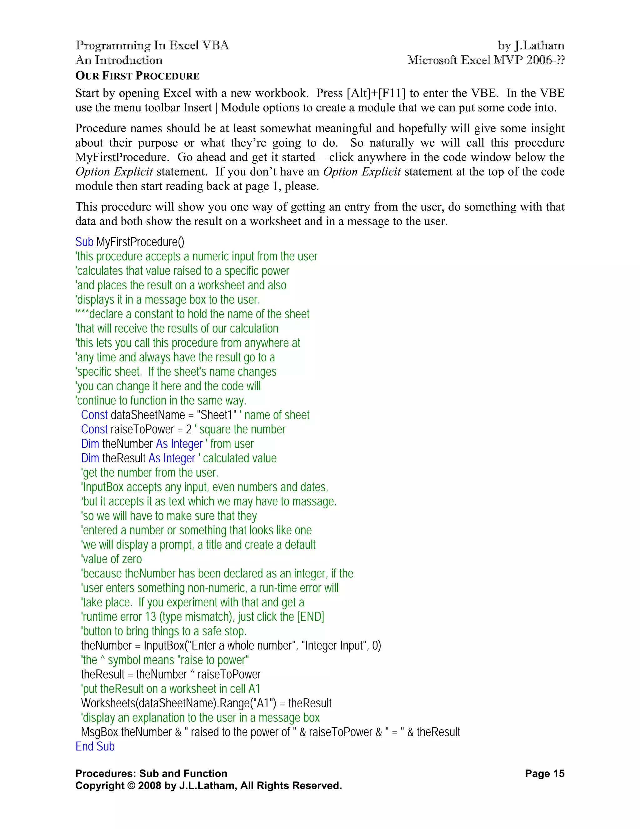 Programming In Excel VBA                                                           by J.Latham
An Introduction                                                   Microsoft Excel MVP 2006-??
OUR FIRST PROCEDURE
Start by opening Excel with a new workbook. Press [Alt]+[F11] to enter the VBE. In the VBE
use the menu toolbar Insert | Module options to create a module that we can put some code into.
Procedure names should be at least somewhat meaningful and hopefully will give some insight
about their purpose or what they’re going to do. So naturally we will call this procedure
MyFirstProcedure. Go ahead and get it started – click anywhere in the code window below the
Option Explicit statement. If you don’t have an Option Explicit statement at the top of the code
module then start reading back at page 1, please.
This procedure will show you one way of getting an entry from the user, do something with that
data and both show the result on a worksheet and in a message to the user.
Sub MyFirstProcedure()
'this procedure accepts a numeric input from the user
'calculates that value raised to a specific power
'and places the result on a worksheet and also
'displays it in a message box to the user.
'***declare a constant to hold the name of the sheet
'that will receive the results of our calculation
'this lets you call this procedure from anywhere at
'any time and always have the result go to a
'specific sheet. If the sheet's name changes
'you can change it here and the code will
'continue to function in the same way.
  Const dataSheetName = "Sheet1" ' name of sheet
  Const raiseToPower = 2 ' square the number
  Dim theNumber As Integer ' from user
  Dim theResult As Integer ' calculated value
  'get the number from the user.
  'InputBox accepts any input, even numbers and dates,
  ‘but it accepts it as text which we may have to massage.
  'so we will have to make sure that they
  'entered a number or something that looks like one
  'we will display a prompt, a title and create a default
  'value of zero
  'because theNumber has been declared as an integer, if the
  'user enters something non-numeric, a run-time error will
  'take place. If you experiment with that and get a
  'runtime error 13 (type mismatch), just click the [END]
  'button to bring things to a safe stop.
  theNumber = InputBox("Enter a whole number", "Integer Input", 0)
  'the ^ symbol means "raise to power"
  theResult = theNumber ^ raiseToPower
  'put theResult on a worksheet in cell A1
  Worksheets(dataSheetName).Range("A1") = theResult
  'display an explanation to the user in a message box
  MsgBox theNumber & " raised to the power of " & raiseToPower & " = " & theResult
End Sub

Procedures: Sub and Function                                                            Page 15
Copyright © 2008 by J.L.Latham, All Rights Reserved.
 