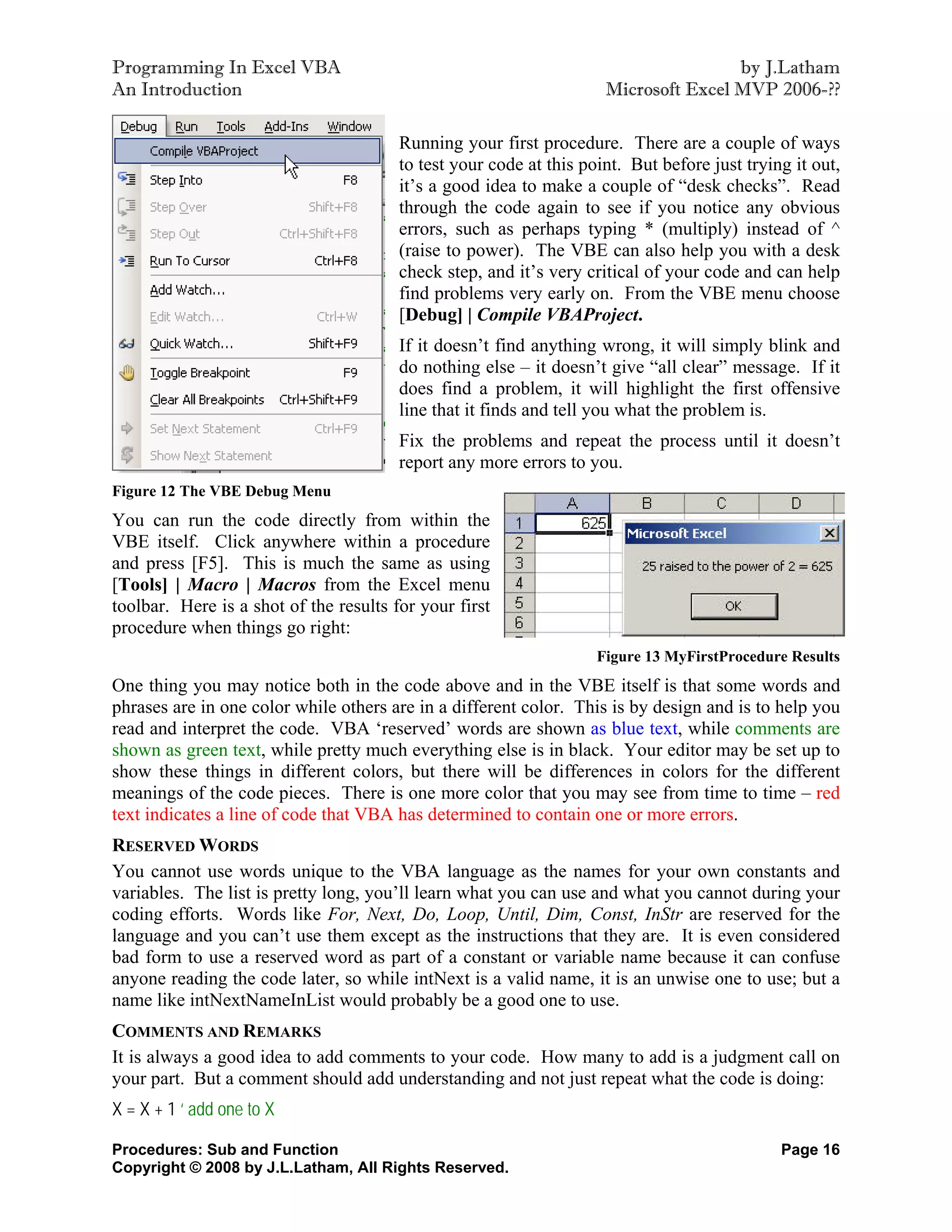 Programming In Excel VBA                                                             by J.Latham
An Introduction                                                      Microsoft Excel MVP 2006-??

                                        Running your first procedure. There are a couple of ways
                                        to test your code at this point. But before just trying it out,
                                        it’s a good idea to make a couple of “desk checks”. Read
                                        through the code again to see if you notice any obvious
                                        errors, such as perhaps typing * (multiply) instead of ^
                                        (raise to power). The VBE can also help you with a desk
                                        check step, and it’s very critical of your code and can help
                                        find problems very early on. From the VBE menu choose
                                        [Debug] | Compile VBAProject.
                                        If it doesn’t find anything wrong, it will simply blink and
                                        do nothing else – it doesn’t give “all clear” message. If it
                                        does find a problem, it will highlight the first offensive
                                        line that it finds and tell you what the problem is.
                                        Fix the problems and repeat the process until it doesn’t
                                        report any more errors to you.
Figure 12 The VBE Debug Menu
You can run the code directly from within the
VBE itself. Click anywhere within a procedure
and press [F5]. This is much the same as using
[Tools] | Macro | Macros from the Excel menu
toolbar. Here is a shot of the results for your first
procedure when things go right:
                                                                    Figure 13 MyFirstProcedure Results
One thing you may notice both in the code above and in the VBE itself is that some words and
phrases are in one color while others are in a different color. This is by design and is to help you
read and interpret the code. VBA ‘reserved’ words are shown as blue text, while comments are
shown as green text, while pretty much everything else is in black. Your editor may be set up to
show these things in different colors, but there will be differences in colors for the different
meanings of the code pieces. There is one more color that you may see from time to time – red
text indicates a line of code that VBA has determined to contain one or more errors.
RESERVED WORDS
You cannot use words unique to the VBA language as the names for your own constants and
variables. The list is pretty long, you’ll learn what you can use and what you cannot during your
coding efforts. Words like For, Next, Do, Loop, Until, Dim, Const, InStr are reserved for the
language and you can’t use them except as the instructions that they are. It is even considered
bad form to use a reserved word as part of a constant or variable name because it can confuse
anyone reading the code later, so while intNext is a valid name, it is an unwise one to use; but a
name like intNextNameInList would probably be a good one to use.
COMMENTS AND REMARKS
It is always a good idea to add comments to your code. How many to add is a judgment call on
your part. But a comment should add understanding and not just repeat what the code is doing:
X = X + 1 ‘ add one to X

Procedures: Sub and Function                                                                  Page 16
Copyright © 2008 by J.L.Latham, All Rights Reserved.
 