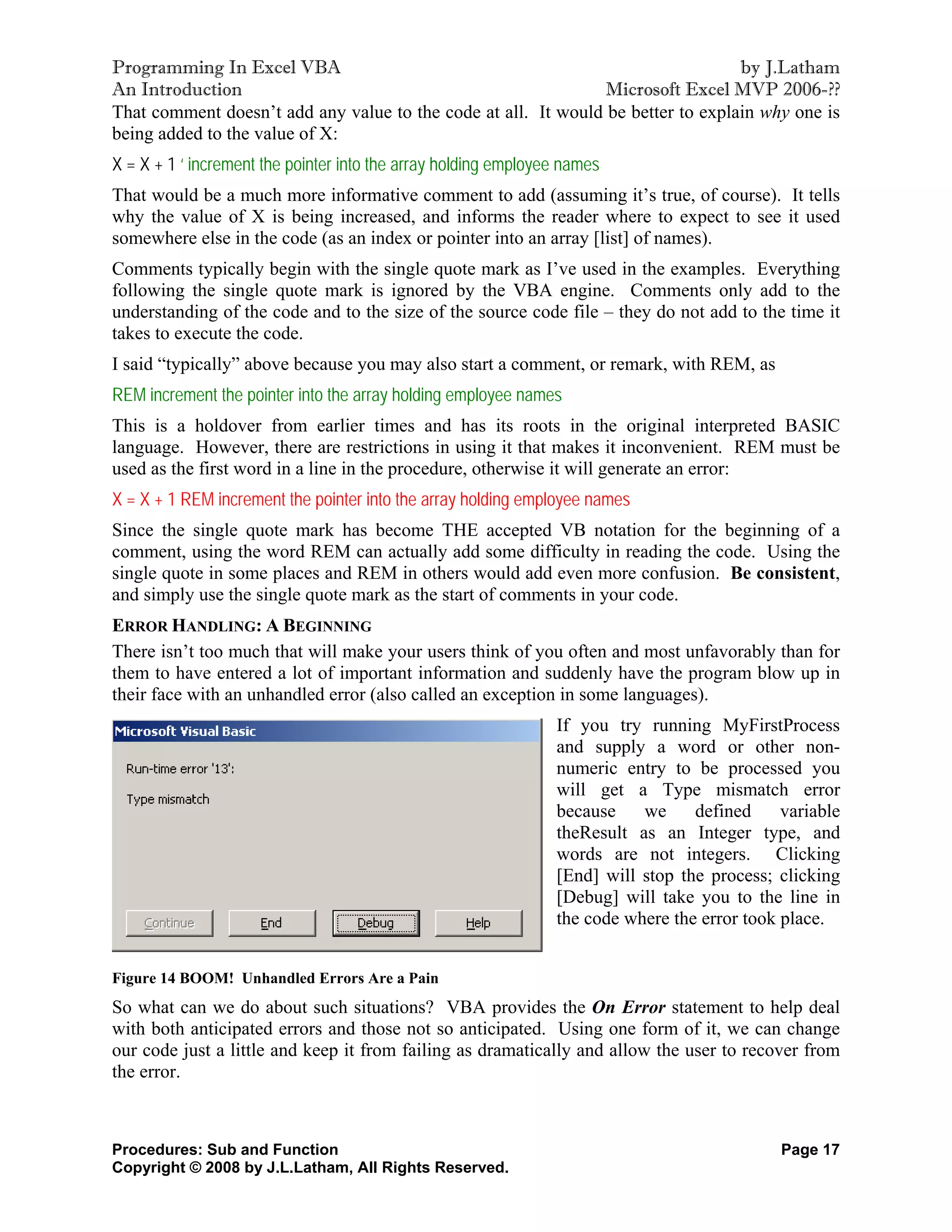 Programming In Excel VBA                                                          by J.Latham
An Introduction                                                 Microsoft Excel MVP 2006-??
That comment doesn’t add any value to the code at all. It would be better to explain why one is
being added to the value of X:
X = X + 1 ‘ increment the pointer into the array holding employee names
That would be a much more informative comment to add (assuming it’s true, of course). It tells
why the value of X is being increased, and informs the reader where to expect to see it used
somewhere else in the code (as an index or pointer into an array [list] of names).
Comments typically begin with the single quote mark as I’ve used in the examples. Everything
following the single quote mark is ignored by the VBA engine. Comments only add to the
understanding of the code and to the size of the source code file – they do not add to the time it
takes to execute the code.
I said “typically” above because you may also start a comment, or remark, with REM, as
REM increment the pointer into the array holding employee names
This is a holdover from earlier times and has its roots in the original interpreted BASIC
language. However, there are restrictions in using it that makes it inconvenient. REM must be
used as the first word in a line in the procedure, otherwise it will generate an error:
X = X + 1 REM increment the pointer into the array holding employee names
Since the single quote mark has become THE accepted VB notation for the beginning of a
comment, using the word REM can actually add some difficulty in reading the code. Using the
single quote in some places and REM in others would add even more confusion. Be consistent,
and simply use the single quote mark as the start of comments in your code.
ERROR HANDLING: A BEGINNING
There isn’t too much that will make your users think of you often and most unfavorably than for
them to have entered a lot of important information and suddenly have the program blow up in
their face with an unhandled error (also called an exception in some languages).
                                                                If you try running MyFirstProcess
                                                                and supply a word or other non-
                                                                numeric entry to be processed you
                                                                will get a Type mismatch error
                                                                because    we     defined     variable
                                                                theResult as an Integer type, and
                                                                words are not integers. Clicking
                                                                [End] will stop the process; clicking
                                                                [Debug] will take you to the line in
                                                                the code where the error took place.


Figure 14 BOOM! Unhandled Errors Are a Pain
So what can we do about such situations? VBA provides the On Error statement to help deal
with both anticipated errors and those not so anticipated. Using one form of it, we can change
our code just a little and keep it from failing as dramatically and allow the user to recover from
the error.



Procedures: Sub and Function                                                                  Page 17
Copyright © 2008 by J.L.Latham, All Rights Reserved.
 