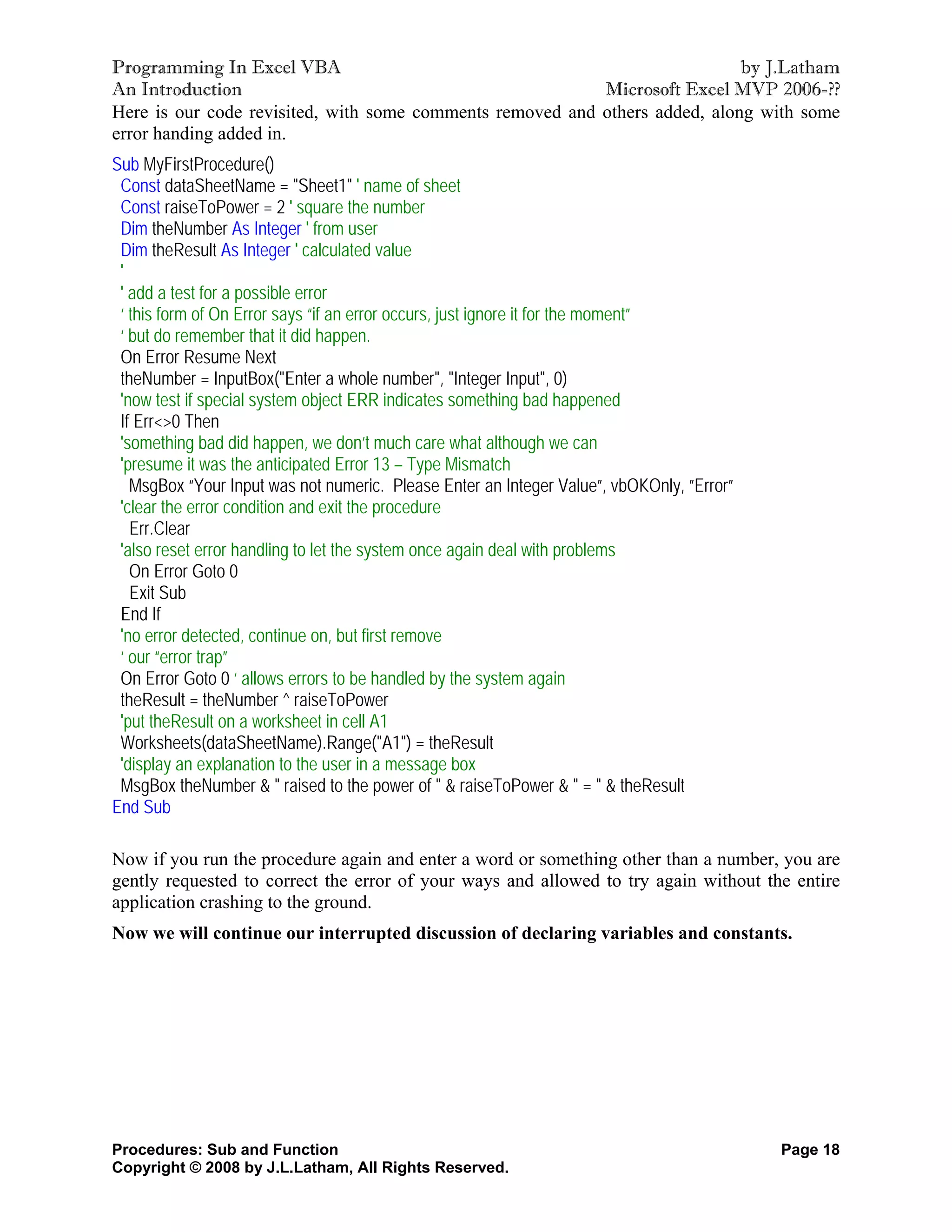 Programming In Excel VBA                                                     by J.Latham
An Introduction                                            Microsoft Excel MVP 2006-??
Here is our code revisited, with some comments removed and others added, along with some
error handing added in.
Sub MyFirstProcedure()
 Const dataSheetName = "Sheet1" ' name of sheet
 Const raiseToPower = 2 ' square the number
 Dim theNumber As Integer ' from user
 Dim theResult As Integer ' calculated value
 '
 ' add a test for a possible error
 ‘ this form of On Error says “if an error occurs, just ignore it for the moment”
 ‘ but do remember that it did happen.
 On Error Resume Next
 theNumber = InputBox("Enter a whole number", "Integer Input", 0)
 'now test if special system object ERR indicates something bad happened
 If Err<>0 Then
 'something bad did happen, we don’t much care what although we can
 'presume it was the anticipated Error 13 – Type Mismatch
   MsgBox “Your Input was not numeric. Please Enter an Integer Value”, vbOKOnly, ”Error”
 'clear the error condition and exit the procedure
   Err.Clear
 'also reset error handling to let the system once again deal with problems
   On Error Goto 0
   Exit Sub
 End If
 'no error detected, continue on, but first remove
 ‘ our “error trap”
 On Error Goto 0 ‘ allows errors to be handled by the system again
 theResult = theNumber ^ raiseToPower
 'put theResult on a worksheet in cell A1
 Worksheets(dataSheetName).Range("A1") = theResult
 'display an explanation to the user in a message box
 MsgBox theNumber & " raised to the power of " & raiseToPower & " = " & theResult
End Sub

Now if you run the procedure again and enter a word or something other than a number, you are
gently requested to correct the error of your ways and allowed to try again without the entire
application crashing to the ground.
Now we will continue our interrupted discussion of declaring variables and constants.




Procedures: Sub and Function                                                               Page 18
Copyright © 2008 by J.L.Latham, All Rights Reserved.
 