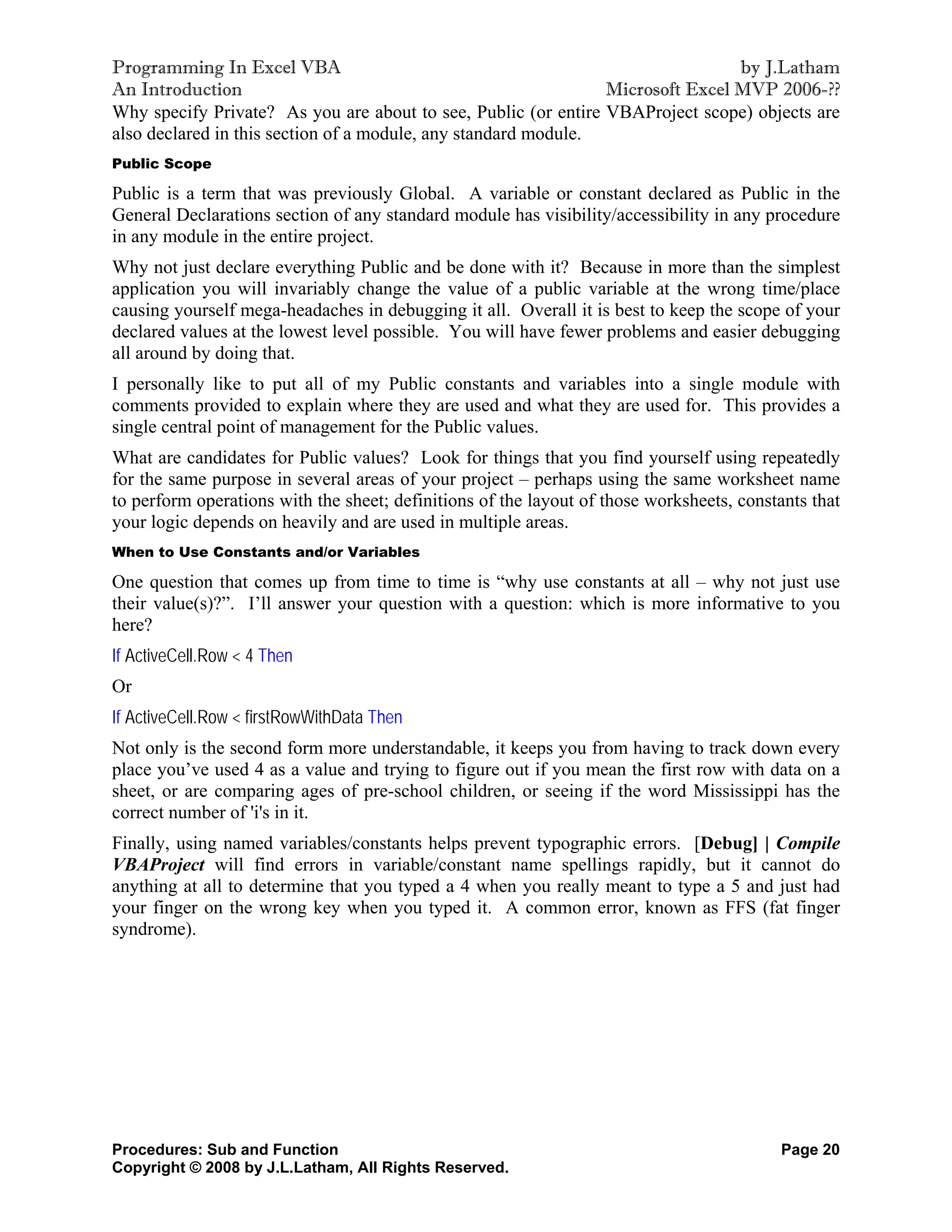 Programming In Excel VBA                                                        by J.Latham
An Introduction                                                 Microsoft Excel MVP 2006-??
Why specify Private? As you are about to see, Public (or entire VBAProject scope) objects are
also declared in this section of a module, any standard module.
Public Scope

Public is a term that was previously Global. A variable or constant declared as Public in the
General Declarations section of any standard module has visibility/accessibility in any procedure
in any module in the entire project.
Why not just declare everything Public and be done with it? Because in more than the simplest
application you will invariably change the value of a public variable at the wrong time/place
causing yourself mega-headaches in debugging it all. Overall it is best to keep the scope of your
declared values at the lowest level possible. You will have fewer problems and easier debugging
all around by doing that.
I personally like to put all of my Public constants and variables into a single module with
comments provided to explain where they are used and what they are used for. This provides a
single central point of management for the Public values.
What are candidates for Public values? Look for things that you find yourself using repeatedly
for the same purpose in several areas of your project – perhaps using the same worksheet name
to perform operations with the sheet; definitions of the layout of those worksheets, constants that
your logic depends on heavily and are used in multiple areas.
When to Use Constants and/or Variables

One question that comes up from time to time is “why use constants at all – why not just use
their value(s)?”. I’ll answer your question with a question: which is more informative to you
here?
If ActiveCell.Row < 4 Then
Or
If ActiveCell.Row < firstRowWithData Then
Not only is the second form more understandable, it keeps you from having to track down every
place you’ve used 4 as a value and trying to figure out if you mean the first row with data on a
sheet, or are comparing ages of pre-school children, or seeing if the word Mississippi has the
correct number of 'i's in it.
Finally, using named variables/constants helps prevent typographic errors. [Debug] | Compile
VBAProject will find errors in variable/constant name spellings rapidly, but it cannot do
anything at all to determine that you typed a 4 when you really meant to type a 5 and just had
your finger on the wrong key when you typed it. A common error, known as FFS (fat finger
syndrome).




Procedures: Sub and Function                                                              Page 20
Copyright © 2008 by J.L.Latham, All Rights Reserved.
 