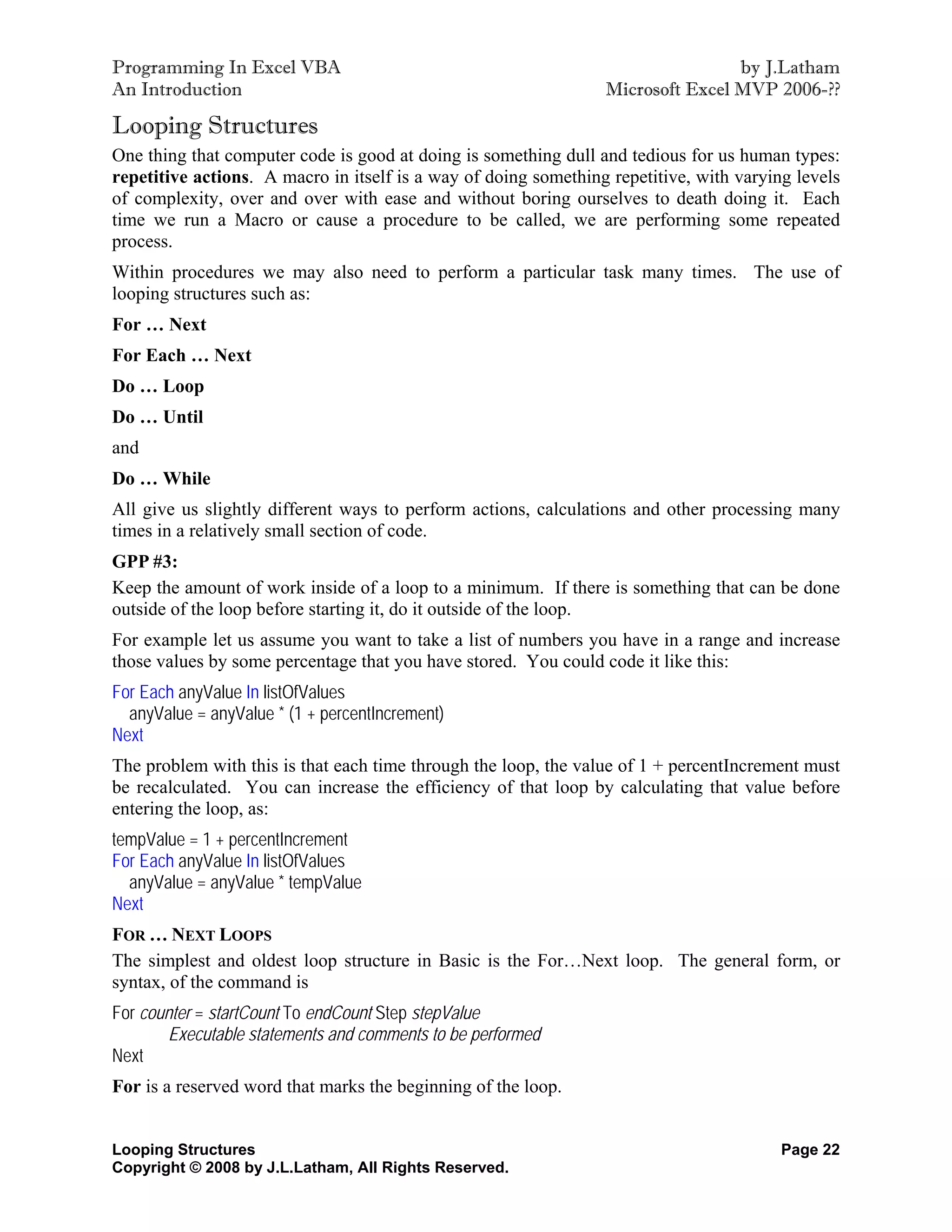 Programming In Excel VBA                                                         by J.Latham
An Introduction                                                  Microsoft Excel MVP 2006-??

Looping Structures
One thing that computer code is good at doing is something dull and tedious for us human types:
repetitive actions. A macro in itself is a way of doing something repetitive, with varying levels
of complexity, over and over with ease and without boring ourselves to death doing it. Each
time we run a Macro or cause a procedure to be called, we are performing some repeated
process.
Within procedures we may also need to perform a particular task many times. The use of
looping structures such as:
For … Next
For Each … Next
Do … Loop
Do … Until
and
Do … While
All give us slightly different ways to perform actions, calculations and other processing many
times in a relatively small section of code.
GPP #3:
Keep the amount of work inside of a loop to a minimum. If there is something that can be done
outside of the loop before starting it, do it outside of the loop.
For example let us assume you want to take a list of numbers you have in a range and increase
those values by some percentage that you have stored. You could code it like this:
For Each anyValue In listOfValues
  anyValue = anyValue * (1 + percentIncrement)
Next
The problem with this is that each time through the loop, the value of 1 + percentIncrement must
be recalculated. You can increase the efficiency of that loop by calculating that value before
entering the loop, as:
tempValue = 1 + percentIncrement
For Each anyValue In listOfValues
  anyValue = anyValue * tempValue
Next
FOR … NEXT LOOPS
The simplest and oldest loop structure in Basic is the For…Next loop. The general form, or
syntax, of the command is
For counter = startCount To endCount Step stepValue
       Executable statements and comments to be performed
Next
For is a reserved word that marks the beginning of the loop.


Looping Structures                                                                       Page 22
Copyright © 2008 by J.L.Latham, All Rights Reserved.
 