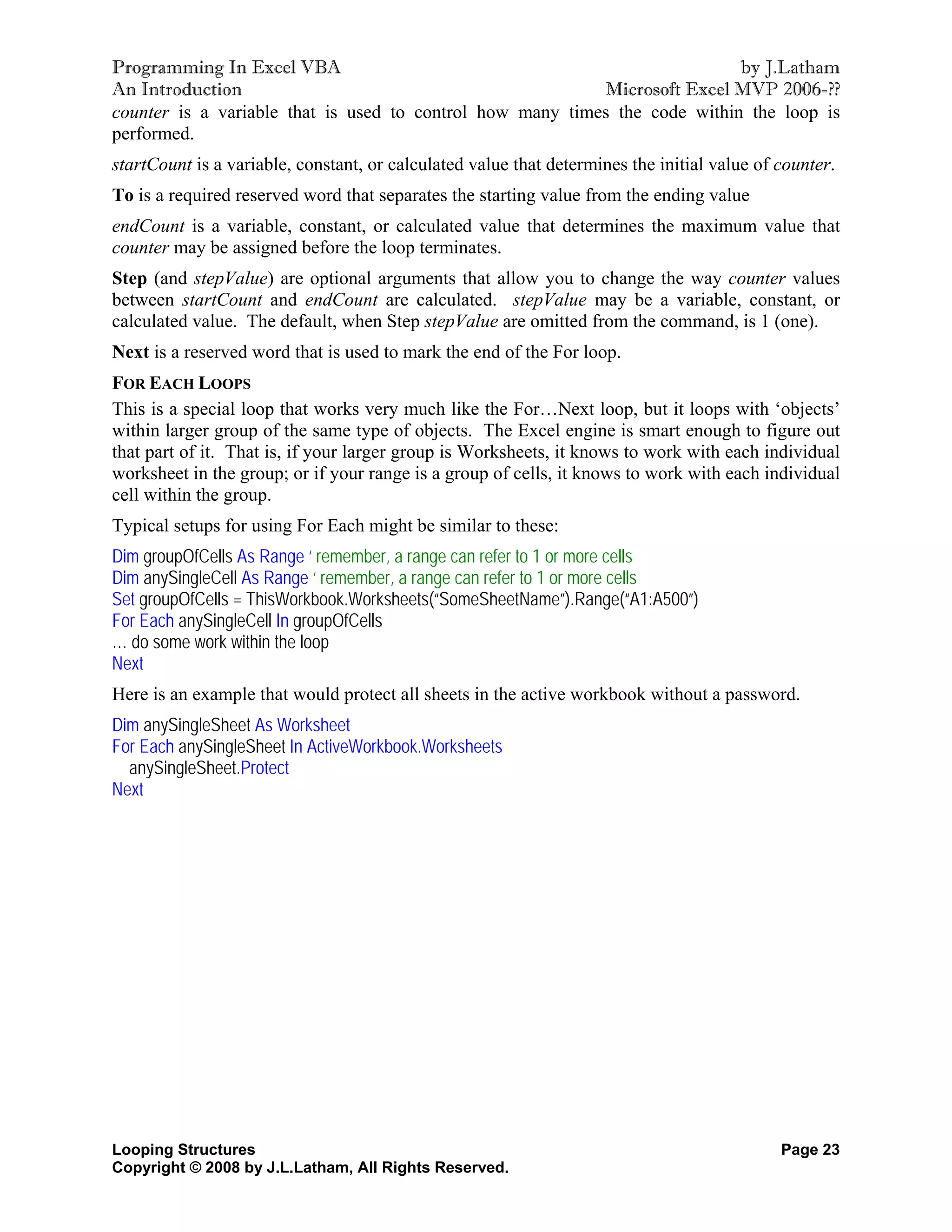 Programming In Excel VBA                                                    by J.Latham
An Introduction                                            Microsoft Excel MVP 2006-??
counter is a variable that is used to control how many times the code within the loop is
performed.
startCount is a variable, constant, or calculated value that determines the initial value of counter.
To is a required reserved word that separates the starting value from the ending value
endCount is a variable, constant, or calculated value that determines the maximum value that
counter may be assigned before the loop terminates.
Step (and stepValue) are optional arguments that allow you to change the way counter values
between startCount and endCount are calculated. stepValue may be a variable, constant, or
calculated value. The default, when Step stepValue are omitted from the command, is 1 (one).
Next is a reserved word that is used to mark the end of the For loop.
FOR EACH LOOPS
This is a special loop that works very much like the For…Next loop, but it loops with ‘objects’
within larger group of the same type of objects. The Excel engine is smart enough to figure out
that part of it. That is, if your larger group is Worksheets, it knows to work with each individual
worksheet in the group; or if your range is a group of cells, it knows to work with each individual
cell within the group.
Typical setups for using For Each might be similar to these:
Dim groupOfCells As Range ‘ remember, a range can refer to 1 or more cells
Dim anySingleCell As Range ‘ remember, a range can refer to 1 or more cells
Set groupOfCells = ThisWorkbook.Worksheets(“SomeSheetName”).Range(“A1:A500”)
For Each anySingleCell In groupOfCells
… do some work within the loop
Next
Here is an example that would protect all sheets in the active workbook without a password.
Dim anySingleSheet As Worksheet
For Each anySingleSheet In ActiveWorkbook.Worksheets
  anySingleSheet.Protect
Next




Looping Structures                                                                           Page 23
Copyright © 2008 by J.L.Latham, All Rights Reserved.
 
