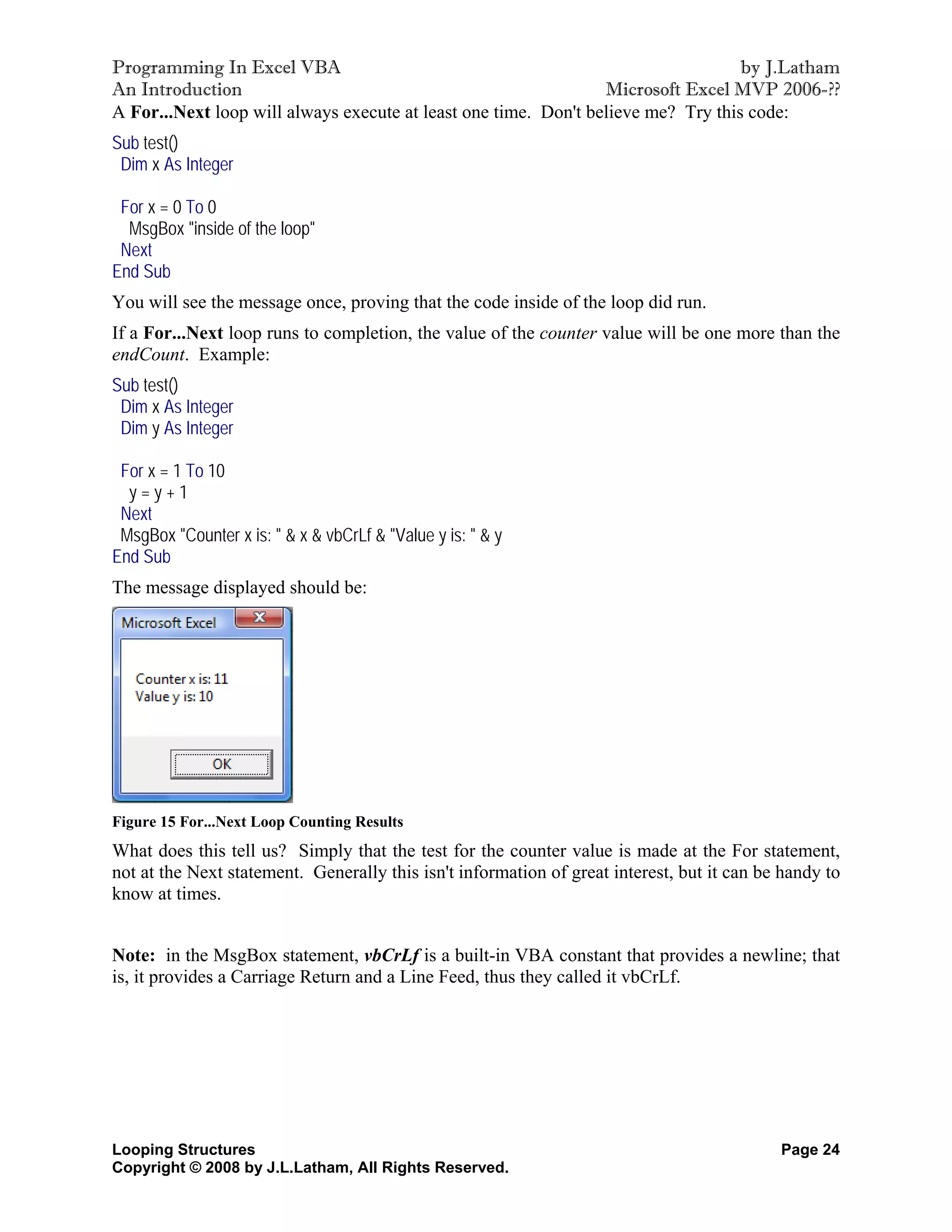 Programming In Excel VBA                                                           by J.Latham
An Introduction                                                  Microsoft Excel MVP 2006-??
A For...Next loop will always execute at least one time. Don't believe me? Try this code:
Sub test()
 Dim x As Integer

 For x = 0 To 0
  MsgBox "inside of the loop"
 Next
End Sub
You will see the message once, proving that the code inside of the loop did run.
If a For...Next loop runs to completion, the value of the counter value will be one more than the
endCount. Example:
Sub test()
 Dim x As Integer
 Dim y As Integer

 For x = 1 To 10
  y=y+1
 Next
 MsgBox "Counter x is: " & x & vbCrLf & "Value y is: " & y
End Sub
The message displayed should be:




Figure 15 For...Next Loop Counting Results
What does this tell us? Simply that the test for the counter value is made at the For statement,
not at the Next statement. Generally this isn't information of great interest, but it can be handy to
know at times.


Note: in the MsgBox statement, vbCrLf is a built-in VBA constant that provides a newline; that
is, it provides a Carriage Return and a Line Feed, thus they called it vbCrLf.




Looping Structures                                                                          Page 24
Copyright © 2008 by J.L.Latham, All Rights Reserved.
 