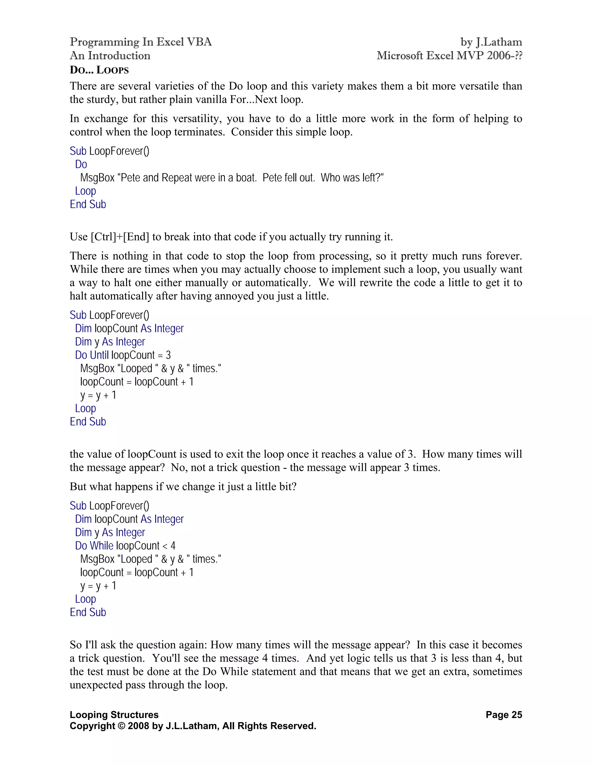 Programming In Excel VBA                                                          by J.Latham
An Introduction                                                  Microsoft Excel MVP 2006-??
DO... LOOPS
There are several varieties of the Do loop and this variety makes them a bit more versatile than
the sturdy, but rather plain vanilla For...Next loop.
In exchange for this versatility, you have to do a little more work in the form of helping to
control when the loop terminates. Consider this simple loop.
Sub LoopForever()
 Do
  MsgBox "Pete and Repeat were in a boat. Pete fell out. Who was left?"
 Loop
End Sub

Use [Ctrl]+[End] to break into that code if you actually try running it.
There is nothing in that code to stop the loop from processing, so it pretty much runs forever.
While there are times when you may actually choose to implement such a loop, you usually want
a way to halt one either manually or automatically. We will rewrite the code a little to get it to
halt automatically after having annoyed you just a little.
Sub LoopForever()
 Dim loopCount As Integer
 Dim y As Integer
 Do Until loopCount = 3
  MsgBox "Looped " & y & " times."
  loopCount = loopCount + 1
  y=y+1
 Loop
End Sub

the value of loopCount is used to exit the loop once it reaches a value of 3. How many times will
the message appear? No, not a trick question - the message will appear 3 times.
But what happens if we change it just a little bit?
Sub LoopForever()
 Dim loopCount As Integer
 Dim y As Integer
 Do While loopCount < 4
  MsgBox "Looped " & y & " times."
  loopCount = loopCount + 1
  y=y+1
 Loop
End Sub

So I'll ask the question again: How many times will the message appear? In this case it becomes
a trick question. You'll see the message 4 times. And yet logic tells us that 3 is less than 4, but
the test must be done at the Do While statement and that means that we get an extra, sometimes
unexpected pass through the loop.

Looping Structures                                                                        Page 25
Copyright © 2008 by J.L.Latham, All Rights Reserved.
 