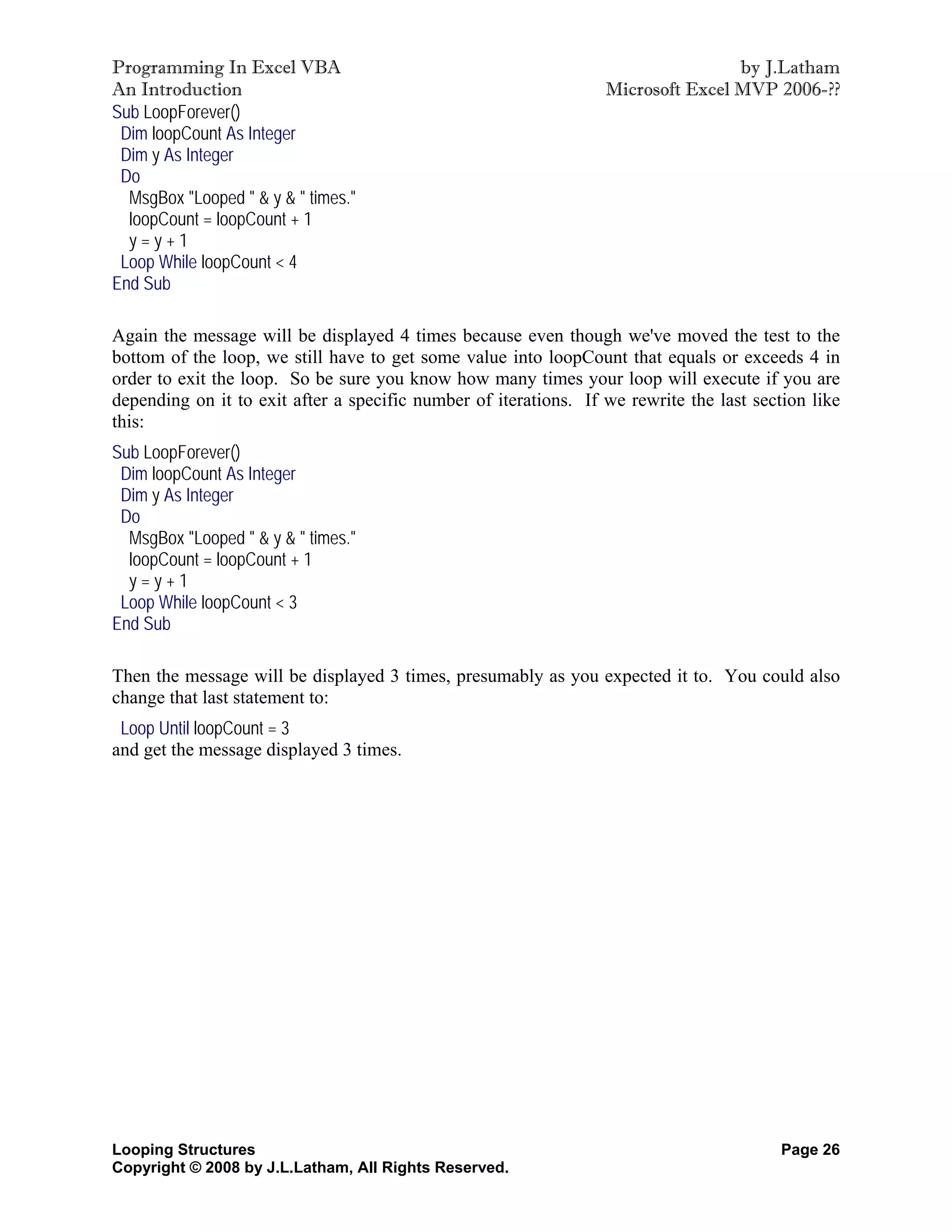 Programming In Excel VBA                                                          by J.Latham
An Introduction                                                   Microsoft Excel MVP 2006-??
Sub LoopForever()
 Dim loopCount As Integer
 Dim y As Integer
 Do
  MsgBox "Looped " & y & " times."
  loopCount = loopCount + 1
  y=y+1
 Loop While loopCount < 4
End Sub

Again the message will be displayed 4 times because even though we've moved the test to the
bottom of the loop, we still have to get some value into loopCount that equals or exceeds 4 in
order to exit the loop. So be sure you know how many times your loop will execute if you are
depending on it to exit after a specific number of iterations. If we rewrite the last section like
this:
Sub LoopForever()
 Dim loopCount As Integer
 Dim y As Integer
 Do
  MsgBox "Looped " & y & " times."
  loopCount = loopCount + 1
  y=y+1
 Loop While loopCount < 3
End Sub

Then the message will be displayed 3 times, presumably as you expected it to. You could also
change that last statement to:
 Loop Until loopCount = 3
and get the message displayed 3 times.




Looping Structures                                                                        Page 26
Copyright © 2008 by J.L.Latham, All Rights Reserved.
 