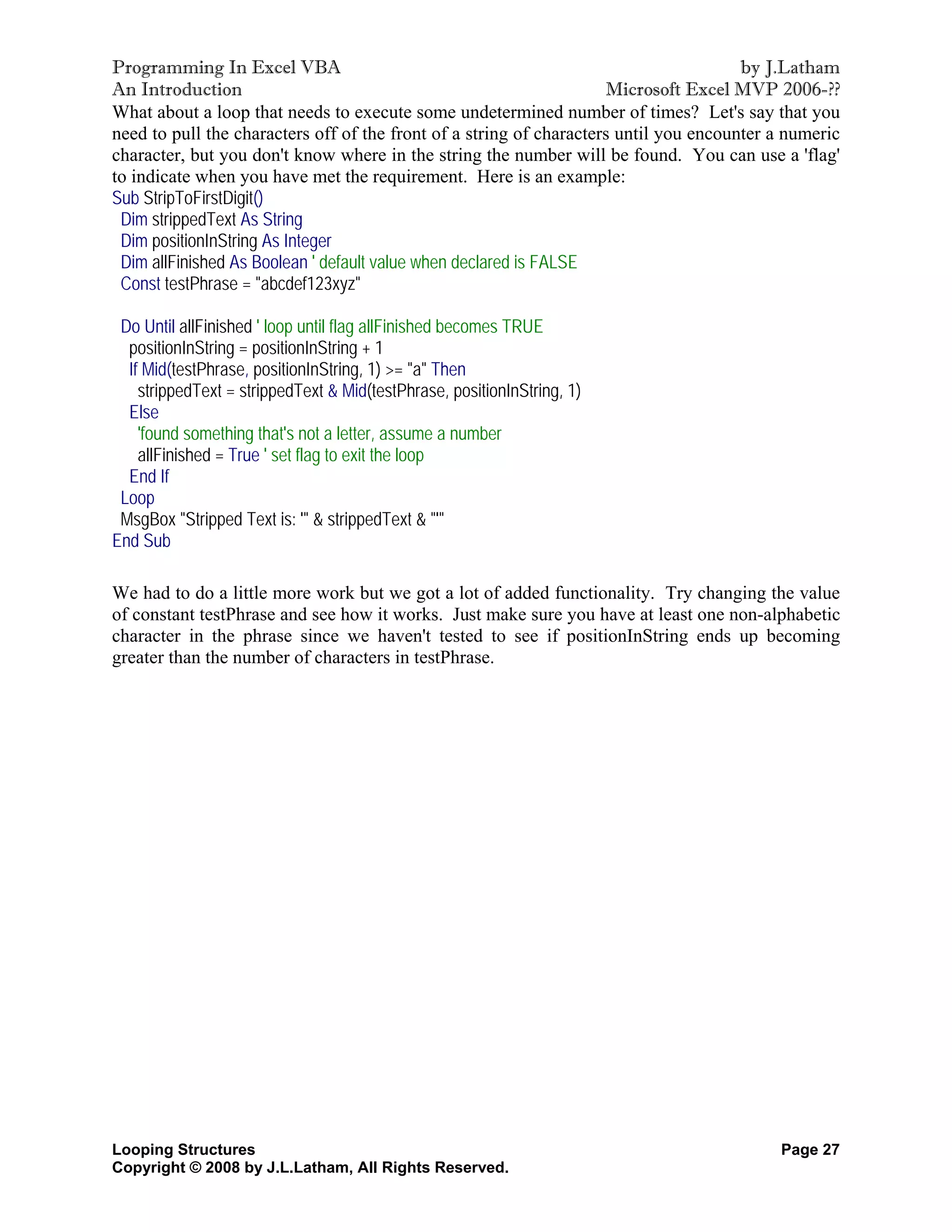 Programming In Excel VBA                                                               by J.Latham
An Introduction                                                      Microsoft Excel MVP 2006-??
What about a loop that needs to execute some undetermined number of times? Let's say that you
need to pull the characters off of the front of a string of characters until you encounter a numeric
character, but you don't know where in the string the number will be found. You can use a 'flag'
to indicate when you have met the requirement. Here is an example:
Sub StripToFirstDigit()
 Dim strippedText As String
 Dim positionInString As Integer
 Dim allFinished As Boolean ' default value when declared is FALSE
 Const testPhrase = "abcdef123xyz"

 Do Until allFinished ' loop until flag allFinished becomes TRUE
  positionInString = positionInString + 1
  If Mid(testPhrase, positionInString, 1) >= "a" Then
    strippedText = strippedText & Mid(testPhrase, positionInString, 1)
  Else
    'found something that's not a letter, assume a number
    allFinished = True ' set flag to exit the loop
  End If
 Loop
 MsgBox "Stripped Text is: '" & strippedText & "'"
End Sub

We had to do a little more work but we got a lot of added functionality. Try changing the value
of constant testPhrase and see how it works. Just make sure you have at least one non-alphabetic
character in the phrase since we haven't tested to see if positionInString ends up becoming
greater than the number of characters in testPhrase.




Looping Structures                                                                         Page 27
Copyright © 2008 by J.L.Latham, All Rights Reserved.
 