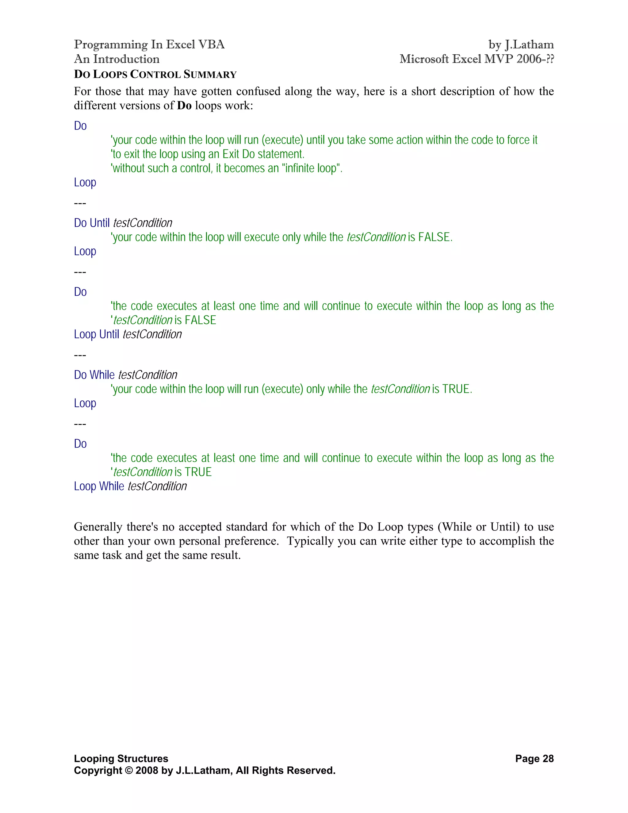 Programming In Excel VBA                                                         by J.Latham
An Introduction                                                Microsoft Excel MVP 2006-??
DO LOOPS CONTROL SUMMARY
For those that may have gotten confused along the way, here is a short description of how the
different versions of Do loops work:
Do
        'your code within the loop will run (execute) until you take some action within the code to force it
        'to exit the loop using an Exit Do statement.
        'without such a control, it becomes an "infinite loop".
Loop
---
Do Until testCondition
        'your code within the loop will execute only while the testCondition is FALSE.
Loop
---
Do
       'the code executes at least one time and will continue to execute within the loop as long as the
       'testCondition is FALSE
Loop Until testCondition
---
Do While testCondition
       'your code within the loop will run (execute) only while the testCondition is TRUE.
Loop
---
Do
      'the code executes at least one time and will continue to execute within the loop as long as the
      'testCondition is TRUE
Loop While testCondition


Generally there's no accepted standard for which of the Do Loop types (While or Until) to use
other than your own personal preference. Typically you can write either type to accomplish the
same task and get the same result.




Looping Structures                                                                                    Page 28
Copyright © 2008 by J.L.Latham, All Rights Reserved.
 