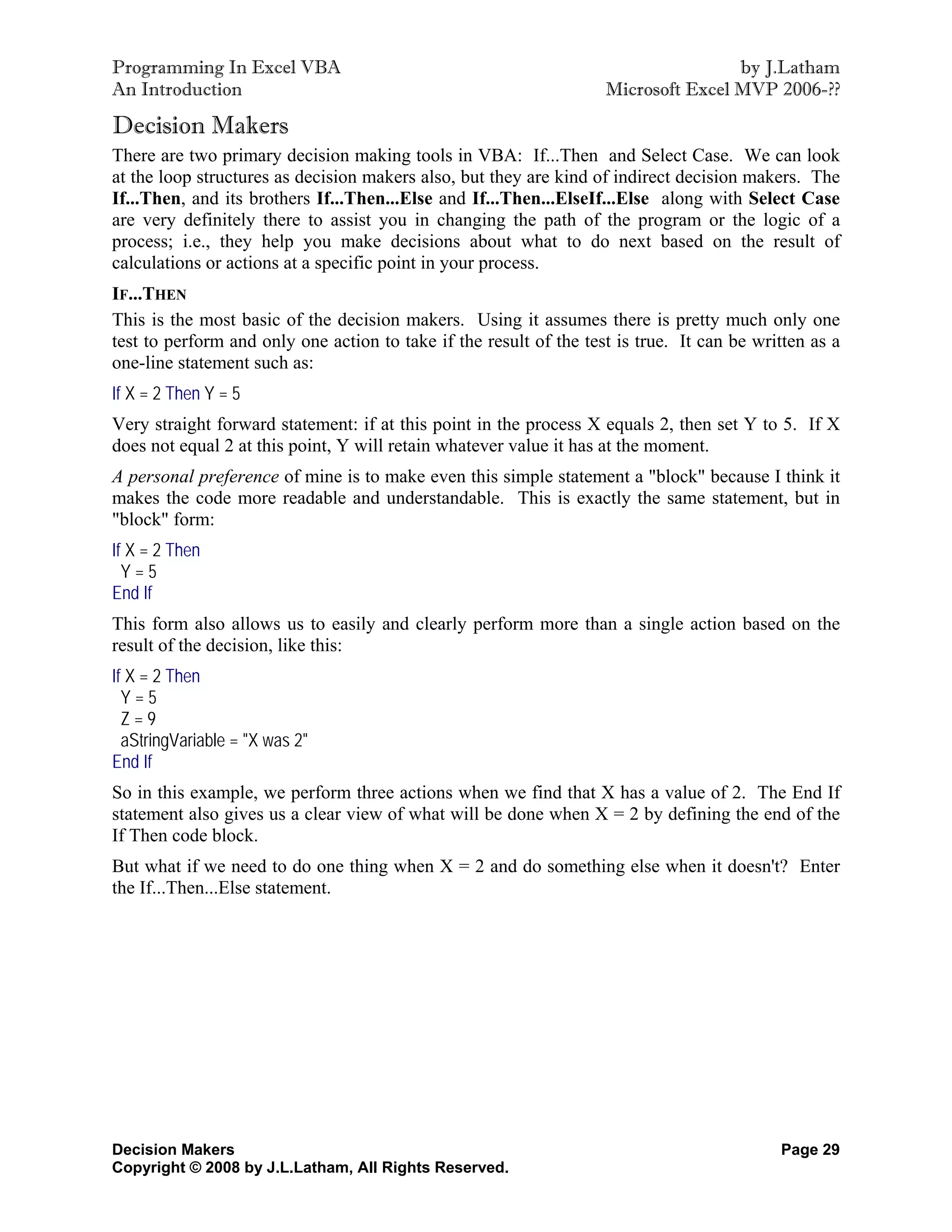 Programming In Excel VBA                                                            by J.Latham
An Introduction                                                     Microsoft Excel MVP 2006-??

Decision Makers
There are two primary decision making tools in VBA: If...Then and Select Case. We can look
at the loop structures as decision makers also, but they are kind of indirect decision makers. The
If...Then, and its brothers If...Then...Else and If...Then...ElseIf...Else along with Select Case
are very definitely there to assist you in changing the path of the program or the logic of a
process; i.e., they help you make decisions about what to do next based on the result of
calculations or actions at a specific point in your process.
IF...THEN
This is the most basic of the decision makers. Using it assumes there is pretty much only one
test to perform and only one action to take if the result of the test is true. It can be written as a
one-line statement such as:
If X = 2 Then Y = 5
Very straight forward statement: if at this point in the process X equals 2, then set Y to 5. If X
does not equal 2 at this point, Y will retain whatever value it has at the moment.
A personal preference of mine is to make even this simple statement a "block" because I think it
makes the code more readable and understandable. This is exactly the same statement, but in
"block" form:
If X = 2 Then
  Y=5
End If
This form also allows us to easily and clearly perform more than a single action based on the
result of the decision, like this:
If X = 2 Then
  Y=5
  Z=9
  aStringVariable = "X was 2"
End If
So in this example, we perform three actions when we find that X has a value of 2. The End If
statement also gives us a clear view of what will be done when X = 2 by defining the end of the
If Then code block.
But what if we need to do one thing when X = 2 and do something else when it doesn't? Enter
the If...Then...Else statement.




Decision Makers                                                                             Page 29
Copyright © 2008 by J.L.Latham, All Rights Reserved.
 