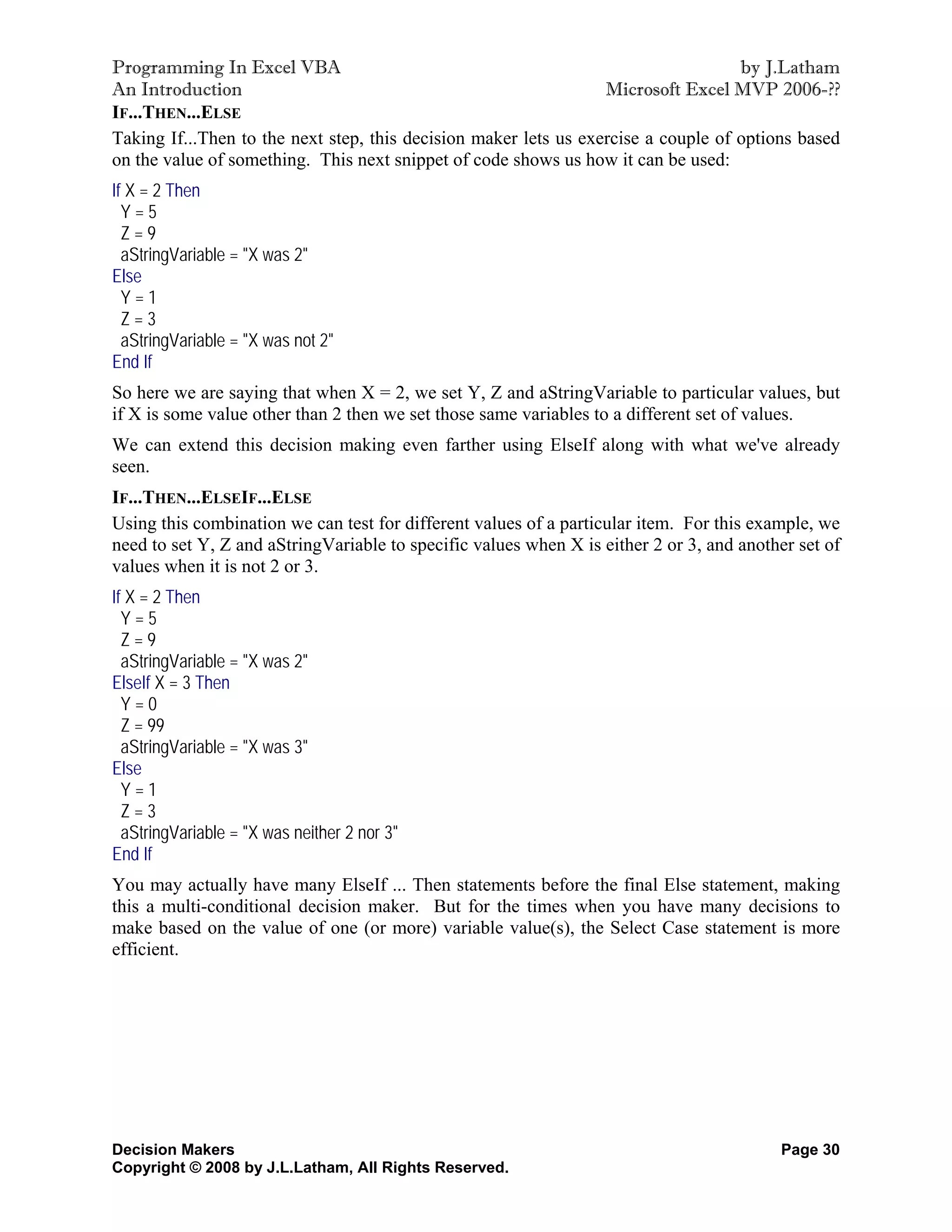 Programming In Excel VBA                                                            by J.Latham
An Introduction                                                   Microsoft Excel MVP 2006-??
IF...THEN...ELSE
Taking If...Then to the next step, this decision maker lets us exercise a couple of options based
on the value of something. This next snippet of code shows us how it can be used:
If X = 2 Then
  Y=5
  Z=9
  aStringVariable = "X was 2"
Else
  Y=1
  Z=3
  aStringVariable = "X was not 2"
End If
So here we are saying that when X = 2, we set Y, Z and aStringVariable to particular values, but
if X is some value other than 2 then we set those same variables to a different set of values.
We can extend this decision making even farther using ElseIf along with what we've already
seen.
IF...THEN...ELSEIF...ELSE
Using this combination we can test for different values of a particular item. For this example, we
need to set Y, Z and aStringVariable to specific values when X is either 2 or 3, and another set of
values when it is not 2 or 3.
If X = 2 Then
  Y=5
  Z=9
  aStringVariable = "X was 2"
ElseIf X = 3 Then
  Y=0
  Z = 99
  aStringVariable = "X was 3"
Else
  Y=1
  Z=3
  aStringVariable = "X was neither 2 nor 3"
End If
You may actually have many ElseIf ... Then statements before the final Else statement, making
this a multi-conditional decision maker. But for the times when you have many decisions to
make based on the value of one (or more) variable value(s), the Select Case statement is more
efficient.




Decision Makers                                                                           Page 30
Copyright © 2008 by J.L.Latham, All Rights Reserved.
 