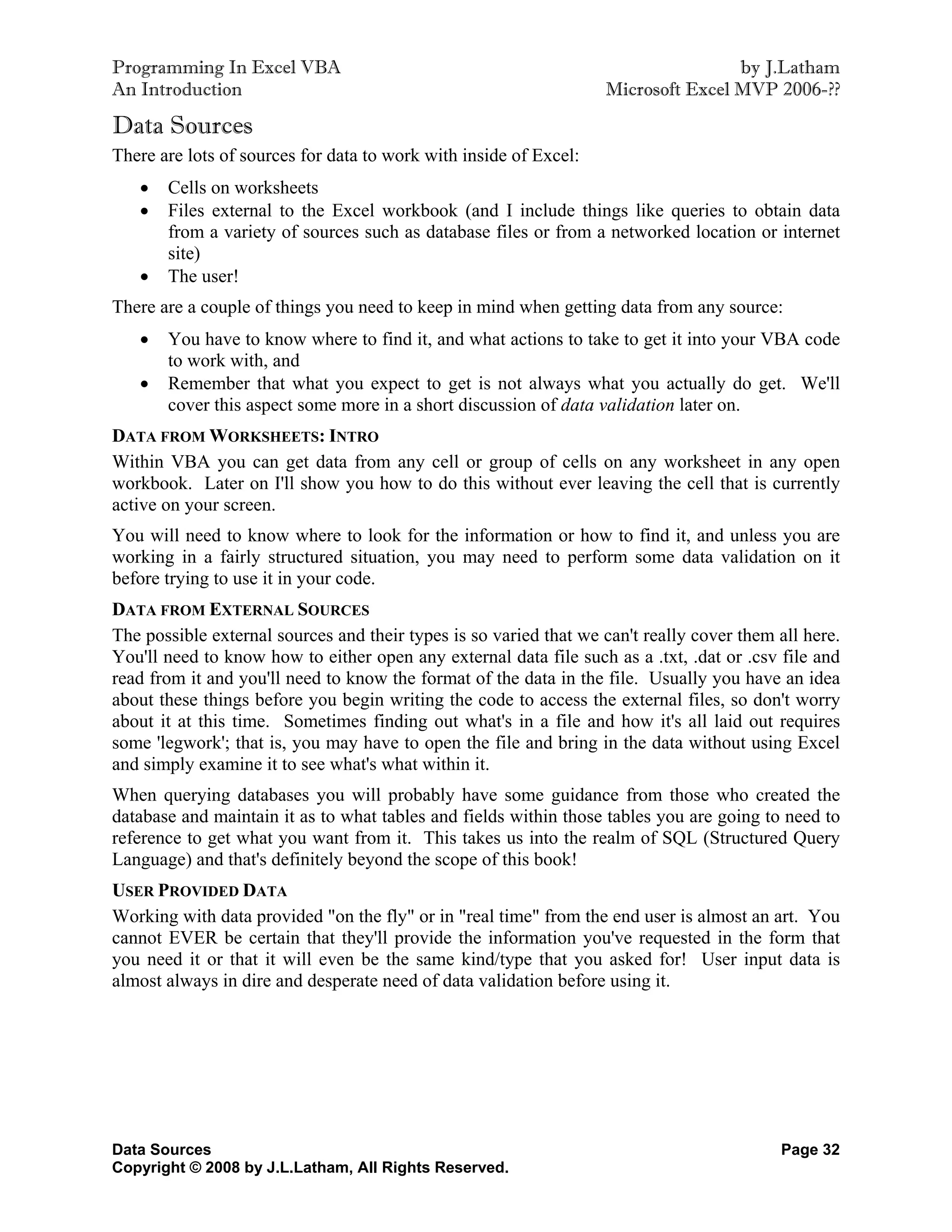 Programming In Excel VBA                                                           by J.Latham
An Introduction                                                    Microsoft Excel MVP 2006-??

Data Sources
There are lots of sources for data to work with inside of Excel:
      Cells on worksheets
      Files external to the Excel workbook (and I include things like queries to obtain data
       from a variety of sources such as database files or from a networked location or internet
       site)
      The user!
There are a couple of things you need to keep in mind when getting data from any source:
      You have to know where to find it, and what actions to take to get it into your VBA code
       to work with, and
      Remember that what you expect to get is not always what you actually do get. We'll
       cover this aspect some more in a short discussion of data validation later on.
DATA FROM WORKSHEETS: INTRO
Within VBA you can get data from any cell or group of cells on any worksheet in any open
workbook. Later on I'll show you how to do this without ever leaving the cell that is currently
active on your screen.
You will need to know where to look for the information or how to find it, and unless you are
working in a fairly structured situation, you may need to perform some data validation on it
before trying to use it in your code.
DATA FROM EXTERNAL SOURCES
The possible external sources and their types is so varied that we can't really cover them all here.
You'll need to know how to either open any external data file such as a .txt, .dat or .csv file and
read from it and you'll need to know the format of the data in the file. Usually you have an idea
about these things before you begin writing the code to access the external files, so don't worry
about it at this time. Sometimes finding out what's in a file and how it's all laid out requires
some 'legwork'; that is, you may have to open the file and bring in the data without using Excel
and simply examine it to see what's what within it.
When querying databases you will probably have some guidance from those who created the
database and maintain it as to what tables and fields within those tables you are going to need to
reference to get what you want from it. This takes us into the realm of SQL (Structured Query
Language) and that's definitely beyond the scope of this book!
USER PROVIDED DATA
Working with data provided "on the fly" or in "real time" from the end user is almost an art. You
cannot EVER be certain that they'll provide the information you've requested in the form that
you need it or that it will even be the same kind/type that you asked for! User input data is
almost always in dire and desperate need of data validation before using it.




Data Sources                                                                               Page 32
Copyright © 2008 by J.L.Latham, All Rights Reserved.
 