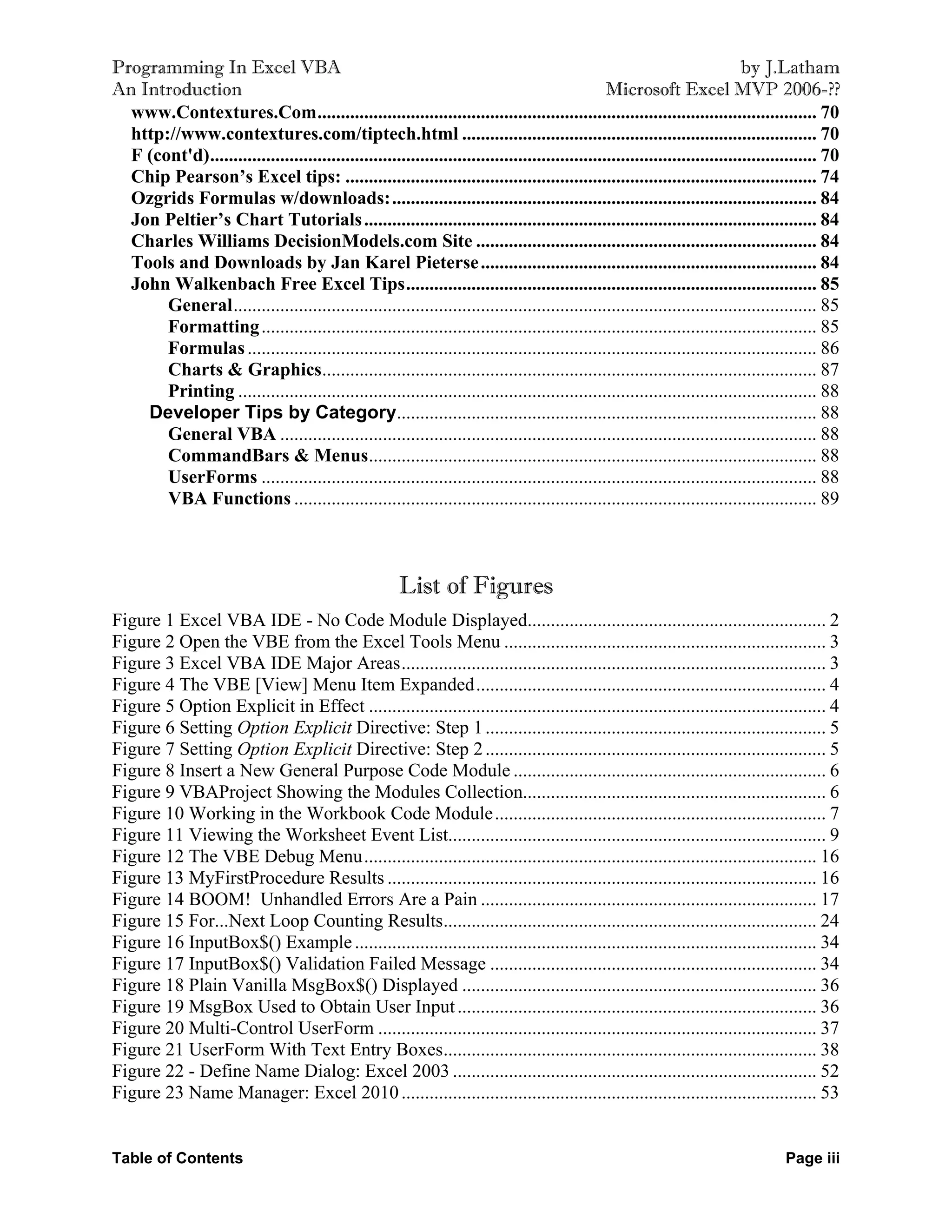 Programming In Excel VBA                                                                                                      by J.Latham
An Introduction                                                                                  Microsoft Excel MVP 2006-??
  www.Contextures.Com........................................................................................................... 70
  http://www.contextures.com/tiptech.html ............................................................................ 70
  F (cont'd).................................................................................................................................. 70
  Chip Pearson’s Excel tips: ..................................................................................................... 74
  Ozgrids Formulas w/downloads:........................................................................................... 84
  Jon Peltier’s Chart Tutorials ................................................................................................. 84
  Charles Williams DecisionModels.com Site ......................................................................... 84
  Tools and Downloads by Jan Karel Pieterse ........................................................................ 84
  John Walkenbach Free Excel Tips........................................................................................ 85
       General............................................................................................................................. 85
       Formatting ....................................................................................................................... 85
       Formulas .......................................................................................................................... 86
       Charts & Graphics.......................................................................................................... 87
       Printing ............................................................................................................................ 88
    Developer Tips by Category.......................................................................................... 88
       General VBA ................................................................................................................... 88
       CommandBars & Menus................................................................................................ 88
       UserForms ....................................................................................................................... 88
       VBA Functions ................................................................................................................ 89



                                                         List of Figures
Figure 1 Excel VBA IDE - No Code Module Displayed................................................................ 2
Figure 2 Open the VBE from the Excel Tools Menu ..................................................................... 3
Figure 3 Excel VBA IDE Major Areas........................................................................................... 3
Figure 4 The VBE [View] Menu Item Expanded........................................................................... 4
Figure 5 Option Explicit in Effect .................................................................................................. 4
Figure 6 Setting Option Explicit Directive: Step 1 ......................................................................... 5
Figure 7 Setting Option Explicit Directive: Step 2 ......................................................................... 5
Figure 8 Insert a New General Purpose Code Module ................................................................... 6
Figure 9 VBAProject Showing the Modules Collection................................................................. 6
Figure 10 Working in the Workbook Code Module....................................................................... 7
Figure 11 Viewing the Worksheet Event List................................................................................. 9
Figure 12 The VBE Debug Menu................................................................................................. 16
Figure 13 MyFirstProcedure Results ............................................................................................ 16
Figure 14 BOOM! Unhandled Errors Are a Pain ........................................................................ 17
Figure 15 For...Next Loop Counting Results................................................................................ 24
Figure 16 InputBox$() Example ................................................................................................... 34
Figure 17 InputBox$() Validation Failed Message ...................................................................... 34
Figure 18 Plain Vanilla MsgBox$() Displayed ............................................................................ 36
Figure 19 MsgBox Used to Obtain User Input ............................................................................. 36
Figure 20 Multi-Control UserForm .............................................................................................. 37
Figure 21 UserForm With Text Entry Boxes................................................................................ 38
Figure 22 - Define Name Dialog: Excel 2003 .............................................................................. 52
Figure 23 Name Manager: Excel 2010 ......................................................................................... 53


Table of Contents                                                                                                                     Page iii
 