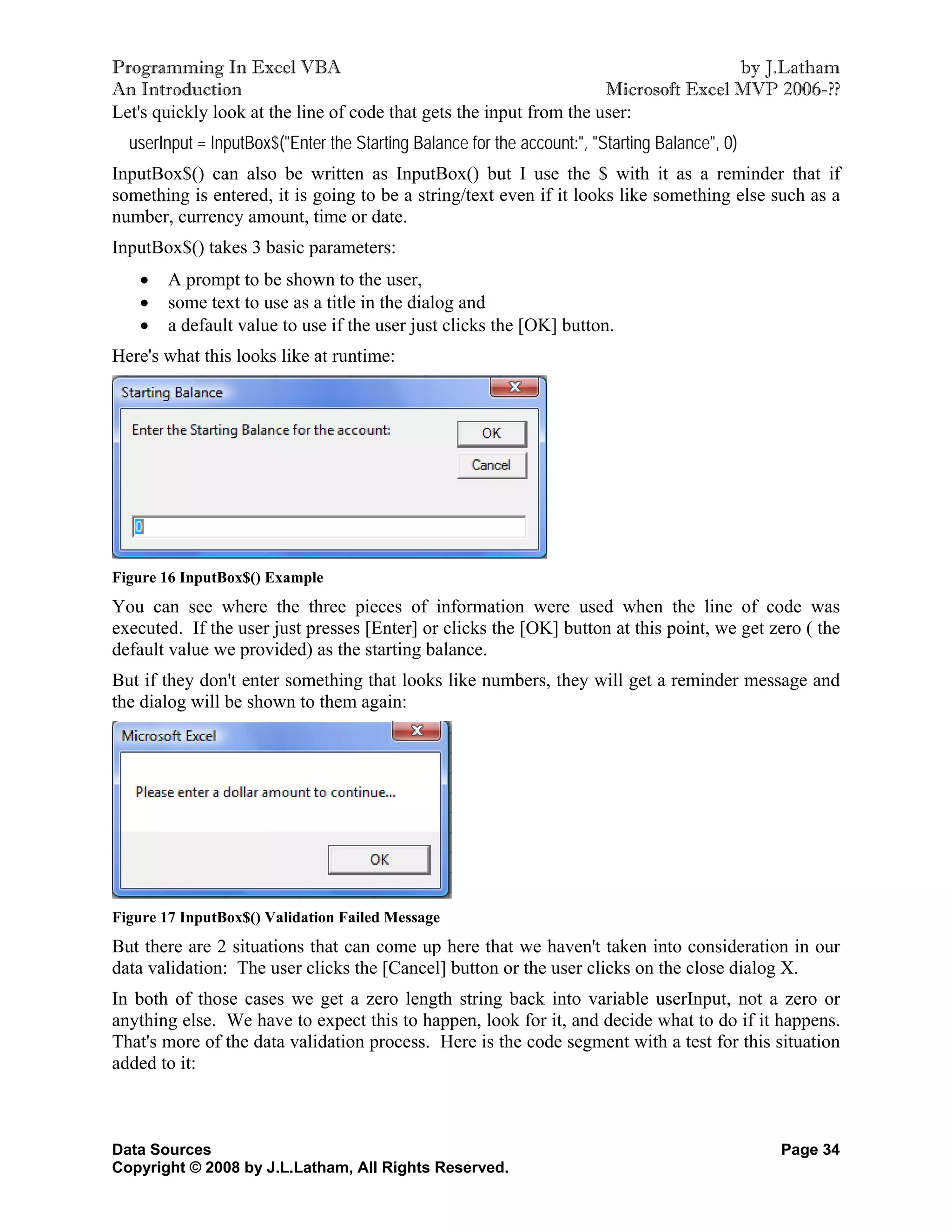 Programming In Excel VBA                                                             by J.Latham
An Introduction                                                      Microsoft Excel MVP 2006-??
Let's quickly look at the line of code that gets the input from the user:
  userInput = InputBox$("Enter the Starting Balance for the account:", "Starting Balance", 0)
InputBox$() can also be written as InputBox() but I use the $ with it as a reminder that if
something is entered, it is going to be a string/text even if it looks like something else such as a
number, currency amount, time or date.
InputBox$() takes 3 basic parameters:
       A prompt to be shown to the user,
       some text to use as a title in the dialog and
       a default value to use if the user just clicks the [OK] button.
Here's what this looks like at runtime:




Figure 16 InputBox$() Example
You can see where the three pieces of information were used when the line of code was
executed. If the user just presses [Enter] or clicks the [OK] button at this point, we get zero ( the
default value we provided) as the starting balance.
But if they don't enter something that looks like numbers, they will get a reminder message and
the dialog will be shown to them again:




Figure 17 InputBox$() Validation Failed Message
But there are 2 situations that can come up here that we haven't taken into consideration in our
data validation: The user clicks the [Cancel] button or the user clicks on the close dialog X.
In both of those cases we get a zero length string back into variable userInput, not a zero or
anything else. We have to expect this to happen, look for it, and decide what to do if it happens.
That's more of the data validation process. Here is the code segment with a test for this situation
added to it:



Data Sources                                                                                    Page 34
Copyright © 2008 by J.L.Latham, All Rights Reserved.
 