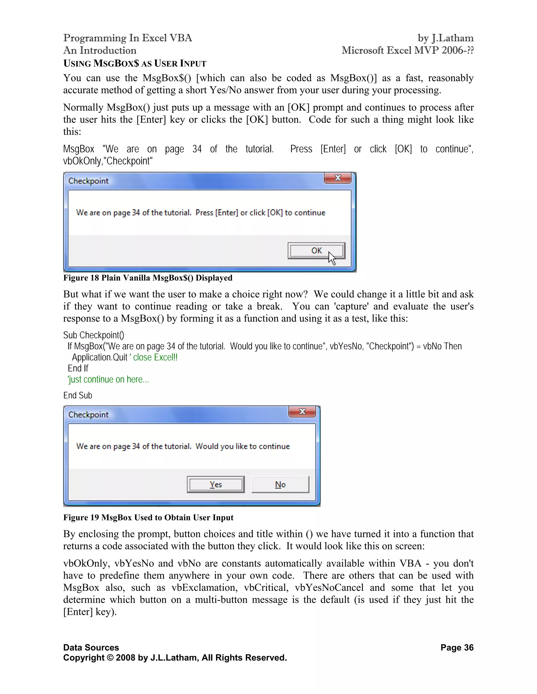 Programming In Excel VBA                                                         by J.Latham
An Introduction                                                 Microsoft Excel MVP 2006-??
USING MSGBOX$ AS USER INPUT
You can use the MsgBox$() [which can also be coded as MsgBox()] as a fast, reasonably
accurate method of getting a short Yes/No answer from your user during your processing.
Normally MsgBox() just puts up a message with an [OK] prompt and continues to process after
the user hits the [Enter] key or clicks the [OK] button. Code for such a thing might look like
this:
MsgBox "We are on page 34 of the tutorial.                    Press [Enter] or click [OK] to continue",
vbOkOnly,"Checkpoint"




Figure 18 Plain Vanilla MsgBox$() Displayed
But what if we want the user to make a choice right now? We could change it a little bit and ask
if they want to continue reading or take a break. You can 'capture' and evaluate the user's
response to a MsgBox() by forming it as a function and using it as a test, like this:
Sub Checkpoint()
 If MsgBox("We are on page 34 of the tutorial. Would you like to continue", vbYesNo, "Checkpoint") = vbNo Then
   Application.Quit ' close Excel!!
 End If
 'just continue on here...
End Sub




Figure 19 MsgBox Used to Obtain User Input
By enclosing the prompt, button choices and title within () we have turned it into a function that
returns a code associated with the button they click. It would look like this on screen:
vbOkOnly, vbYesNo and vbNo are constants automatically available within VBA - you don't
have to predefine them anywhere in your own code. There are others that can be used with
MsgBox also, such as vbExclamation, vbCritical, vbYesNoCancel and some that let you
determine which button on a multi-button message is the default (is used if they just hit the
[Enter] key).


Data Sources                                                                                            Page 36
Copyright © 2008 by J.L.Latham, All Rights Reserved.
 