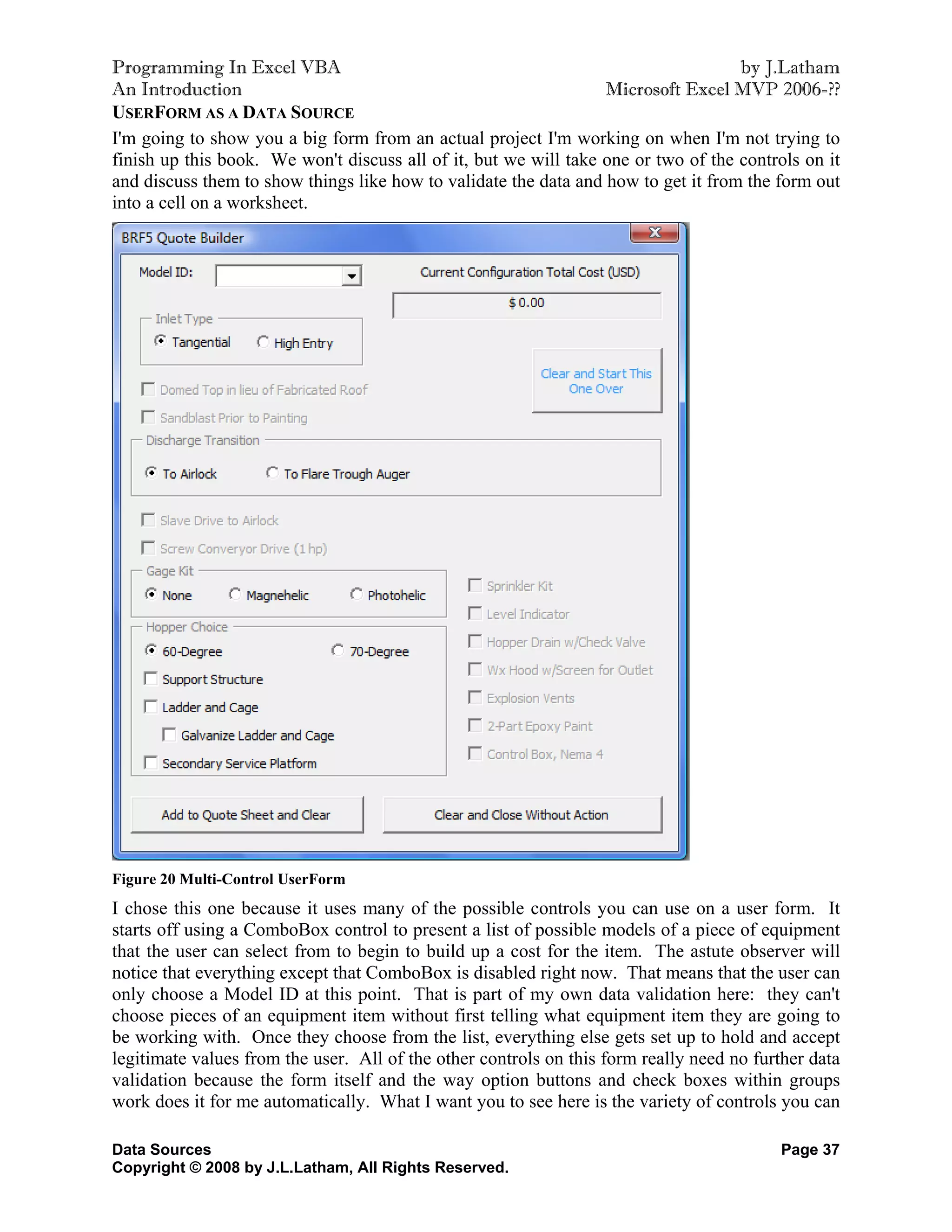 Programming In Excel VBA                                                            by J.Latham
An Introduction                                                   Microsoft Excel MVP 2006-??
USERFORM AS A DATA SOURCE
I'm going to show you a big form from an actual project I'm working on when I'm not trying to
finish up this book. We won't discuss all of it, but we will take one or two of the controls on it
and discuss them to show things like how to validate the data and how to get it from the form out
into a cell on a worksheet.




Figure 20 Multi-Control UserForm
I chose this one because it uses many of the possible controls you can use on a user form. It
starts off using a ComboBox control to present a list of possible models of a piece of equipment
that the user can select from to begin to build up a cost for the item. The astute observer will
notice that everything except that ComboBox is disabled right now. That means that the user can
only choose a Model ID at this point. That is part of my own data validation here: they can't
choose pieces of an equipment item without first telling what equipment item they are going to
be working with. Once they choose from the list, everything else gets set up to hold and accept
legitimate values from the user. All of the other controls on this form really need no further data
validation because the form itself and the way option buttons and check boxes within groups
work does it for me automatically. What I want you to see here is the variety of controls you can

Data Sources                                                                              Page 37
Copyright © 2008 by J.L.Latham, All Rights Reserved.
 