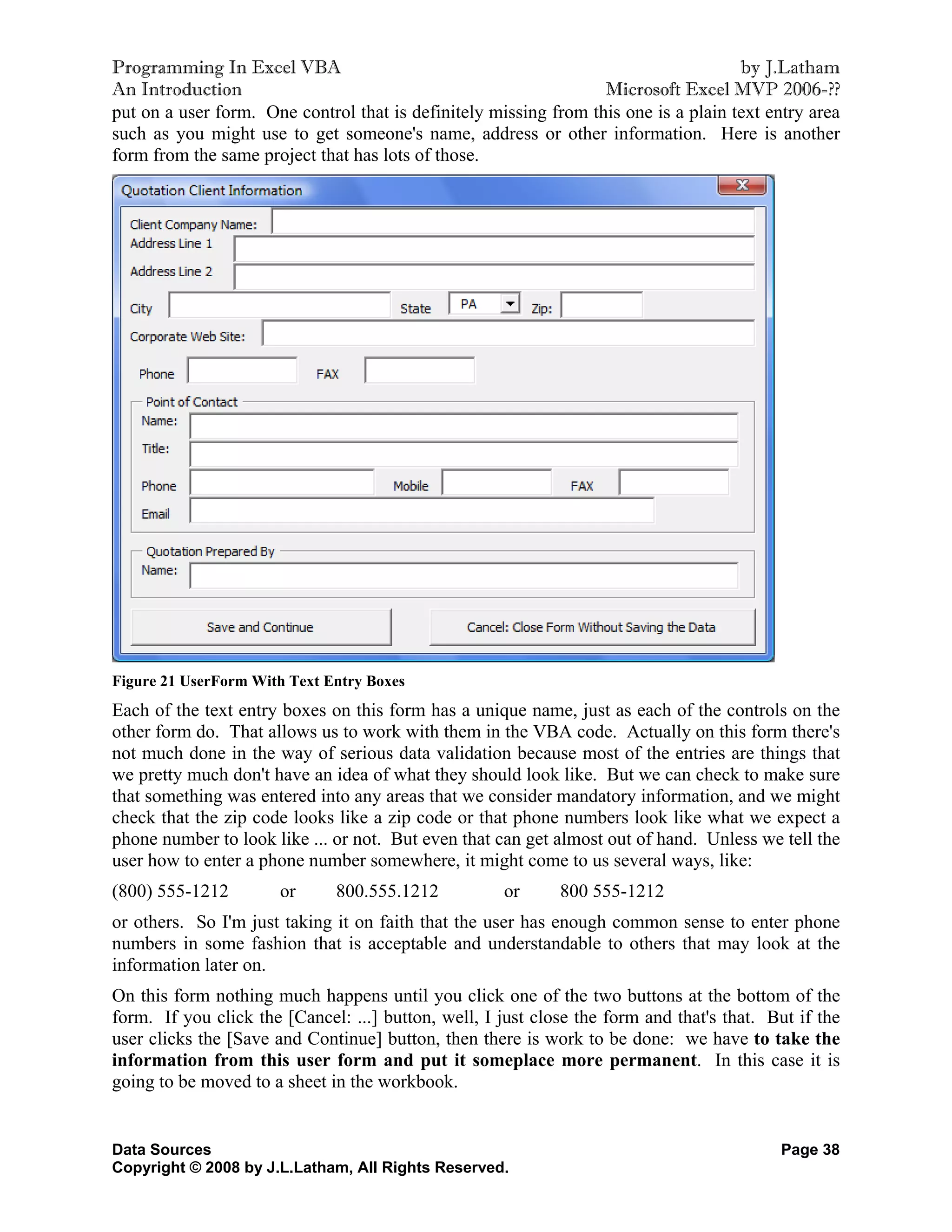 Programming In Excel VBA                                                             by J.Latham
An Introduction                                                   Microsoft Excel MVP 2006-??
put on a user form. One control that is definitely missing from this one is a plain text entry area
such as you might use to get someone's name, address or other information. Here is another
form from the same project that has lots of those.




Figure 21 UserForm With Text Entry Boxes
Each of the text entry boxes on this form has a unique name, just as each of the controls on the
other form do. That allows us to work with them in the VBA code. Actually on this form there's
not much done in the way of serious data validation because most of the entries are things that
we pretty much don't have an idea of what they should look like. But we can check to make sure
that something was entered into any areas that we consider mandatory information, and we might
check that the zip code looks like a zip code or that phone numbers look like what we expect a
phone number to look like ... or not. But even that can get almost out of hand. Unless we tell the
user how to enter a phone number somewhere, it might come to us several ways, like:
(800) 555-1212         or     800.555.1212           or      800 555-1212
or others. So I'm just taking it on faith that the user has enough common sense to enter phone
numbers in some fashion that is acceptable and understandable to others that may look at the
information later on.
On this form nothing much happens until you click one of the two buttons at the bottom of the
form. If you click the [Cancel: ...] button, well, I just close the form and that's that. But if the
user clicks the [Save and Continue] button, then there is work to be done: we have to take the
information from this user form and put it someplace more permanent. In this case it is
going to be moved to a sheet in the workbook.


Data Sources                                                                               Page 38
Copyright © 2008 by J.L.Latham, All Rights Reserved.
 