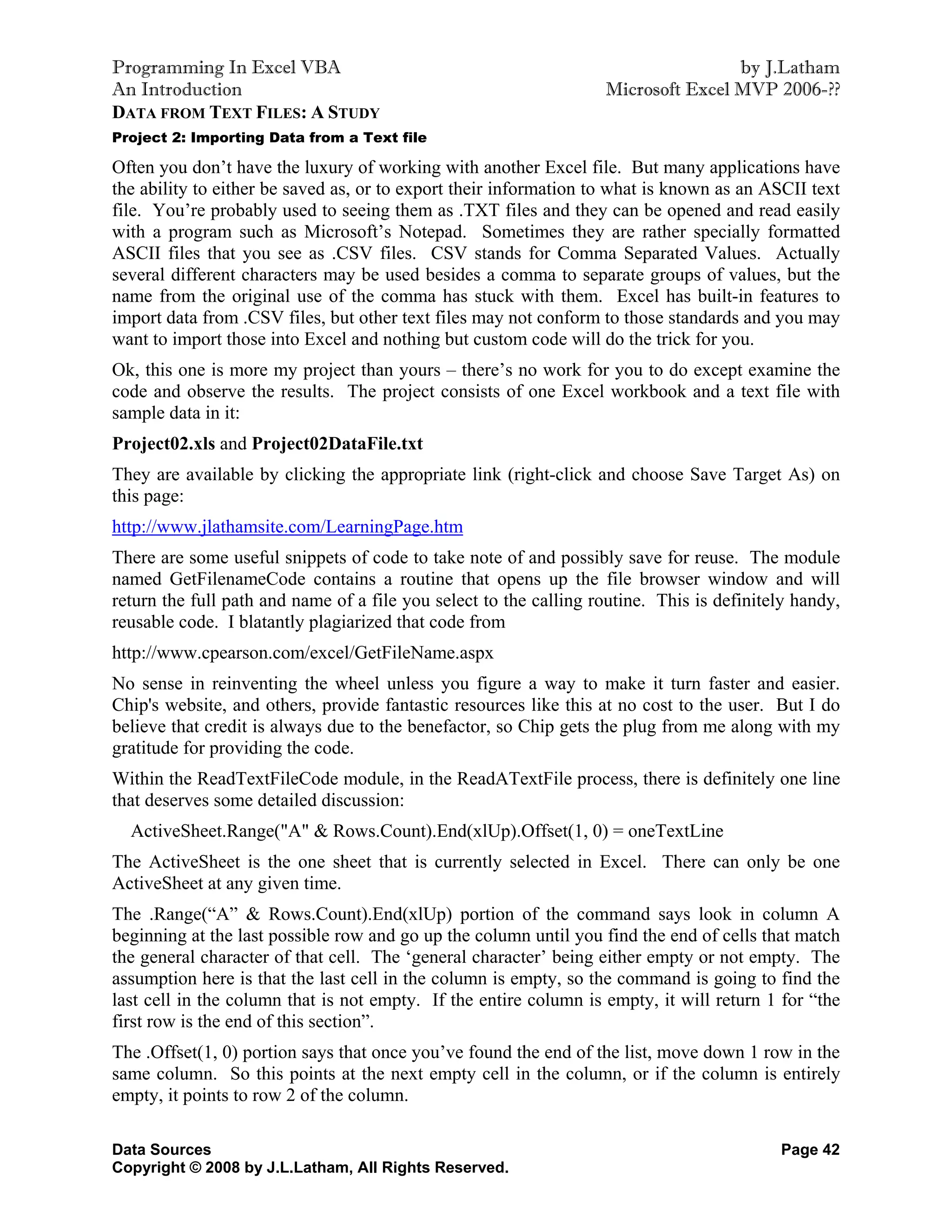 Programming In Excel VBA                                                           by J.Latham
An Introduction                                                    Microsoft Excel MVP 2006-??
DATA FROM TEXT FILES: A STUDY
Project 2: Importing Data from a Text file

Often you don’t have the luxury of working with another Excel file. But many applications have
the ability to either be saved as, or to export their information to what is known as an ASCII text
file. You’re probably used to seeing them as .TXT files and they can be opened and read easily
with a program such as Microsoft’s Notepad. Sometimes they are rather specially formatted
ASCII files that you see as .CSV files. CSV stands for Comma Separated Values. Actually
several different characters may be used besides a comma to separate groups of values, but the
name from the original use of the comma has stuck with them. Excel has built-in features to
import data from .CSV files, but other text files may not conform to those standards and you may
want to import those into Excel and nothing but custom code will do the trick for you.
Ok, this one is more my project than yours – there’s no work for you to do except examine the
code and observe the results. The project consists of one Excel workbook and a text file with
sample data in it:
Project02.xls and Project02DataFile.txt
They are available by clicking the appropriate link (right-click and choose Save Target As) on
this page:
http://www.jlathamsite.com/LearningPage.htm
There are some useful snippets of code to take note of and possibly save for reuse. The module
named GetFilenameCode contains a routine that opens up the file browser window and will
return the full path and name of a file you select to the calling routine. This is definitely handy,
reusable code. I blatantly plagiarized that code from
http://www.cpearson.com/excel/GetFileName.aspx
No sense in reinventing the wheel unless you figure a way to make it turn faster and easier.
Chip's website, and others, provide fantastic resources like this at no cost to the user. But I do
believe that credit is always due to the benefactor, so Chip gets the plug from me along with my
gratitude for providing the code.
Within the ReadTextFileCode module, in the ReadATextFile process, there is definitely one line
that deserves some detailed discussion:
  ActiveSheet.Range("A" & Rows.Count).End(xlUp).Offset(1, 0) = oneTextLine
The ActiveSheet is the one sheet that is currently selected in Excel. There can only be one
ActiveSheet at any given time.
The .Range(“A” & Rows.Count).End(xlUp) portion of the command says look in column A
beginning at the last possible row and go up the column until you find the end of cells that match
the general character of that cell. The ‘general character’ being either empty or not empty. The
assumption here is that the last cell in the column is empty, so the command is going to find the
last cell in the column that is not empty. If the entire column is empty, it will return 1 for “the
first row is the end of this section”.
The .Offset(1, 0) portion says that once you’ve found the end of the list, move down 1 row in the
same column. So this points at the next empty cell in the column, or if the column is entirely
empty, it points to row 2 of the column.

Data Sources                                                                               Page 42
Copyright © 2008 by J.L.Latham, All Rights Reserved.
 
