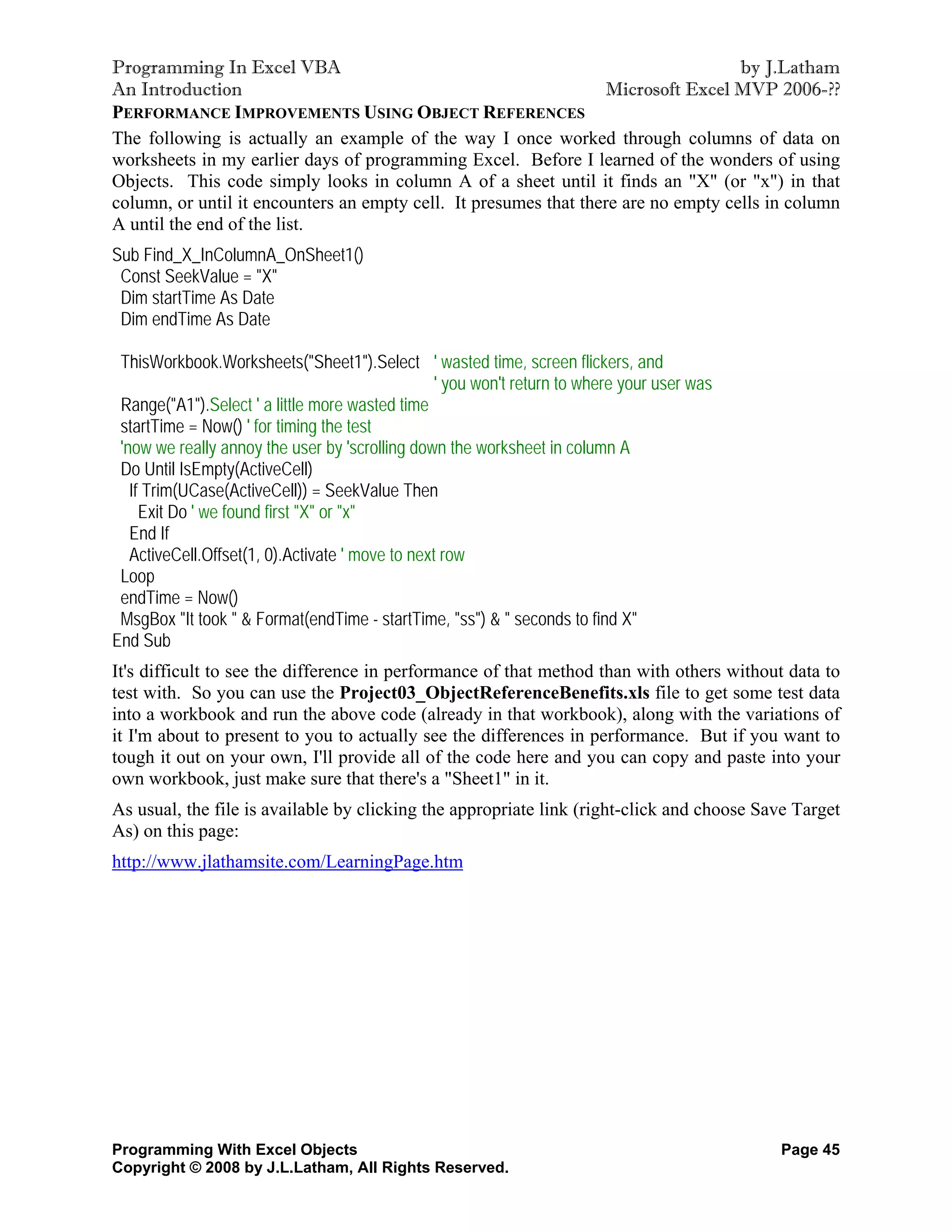 Programming In Excel VBA                                                            by J.Latham
An Introduction                                                    Microsoft Excel MVP 2006-??
PERFORMANCE IMPROVEMENTS USING OBJECT REFERENCES
The following is actually an example of the way I once worked through columns of data on
worksheets in my earlier days of programming Excel. Before I learned of the wonders of using
Objects. This code simply looks in column A of a sheet until it finds an "X" (or "x") in that
column, or until it encounters an empty cell. It presumes that there are no empty cells in column
A until the end of the list.
Sub Find_X_InColumnA_OnSheet1()
 Const SeekValue = "X"
 Dim startTime As Date
 Dim endTime As Date

 ThisWorkbook.Worksheets("Sheet1").Select ' wasted time, screen flickers, and
                                                  ' you won't return to where your user was
 Range("A1").Select ' a little more wasted time
 startTime = Now() ' for timing the test
 'now we really annoy the user by 'scrolling down the worksheet in column A
 Do Until IsEmpty(ActiveCell)
   If Trim(UCase(ActiveCell)) = SeekValue Then
     Exit Do ' we found first "X" or "x"
   End If
   ActiveCell.Offset(1, 0).Activate ' move to next row
 Loop
 endTime = Now()
 MsgBox "It took " & Format(endTime - startTime, "ss") & " seconds to find X"
End Sub
It's difficult to see the difference in performance of that method than with others without data to
test with. So you can use the Project03_ObjectReferenceBenefits.xls file to get some test data
into a workbook and run the above code (already in that workbook), along with the variations of
it I'm about to present to you to actually see the differences in performance. But if you want to
tough it out on your own, I'll provide all of the code here and you can copy and paste into your
own workbook, just make sure that there's a "Sheet1" in it.
As usual, the file is available by clicking the appropriate link (right-click and choose Save Target
As) on this page:
http://www.jlathamsite.com/LearningPage.htm




Programming With Excel Objects                                                                Page 45
Copyright © 2008 by J.L.Latham, All Rights Reserved.
 