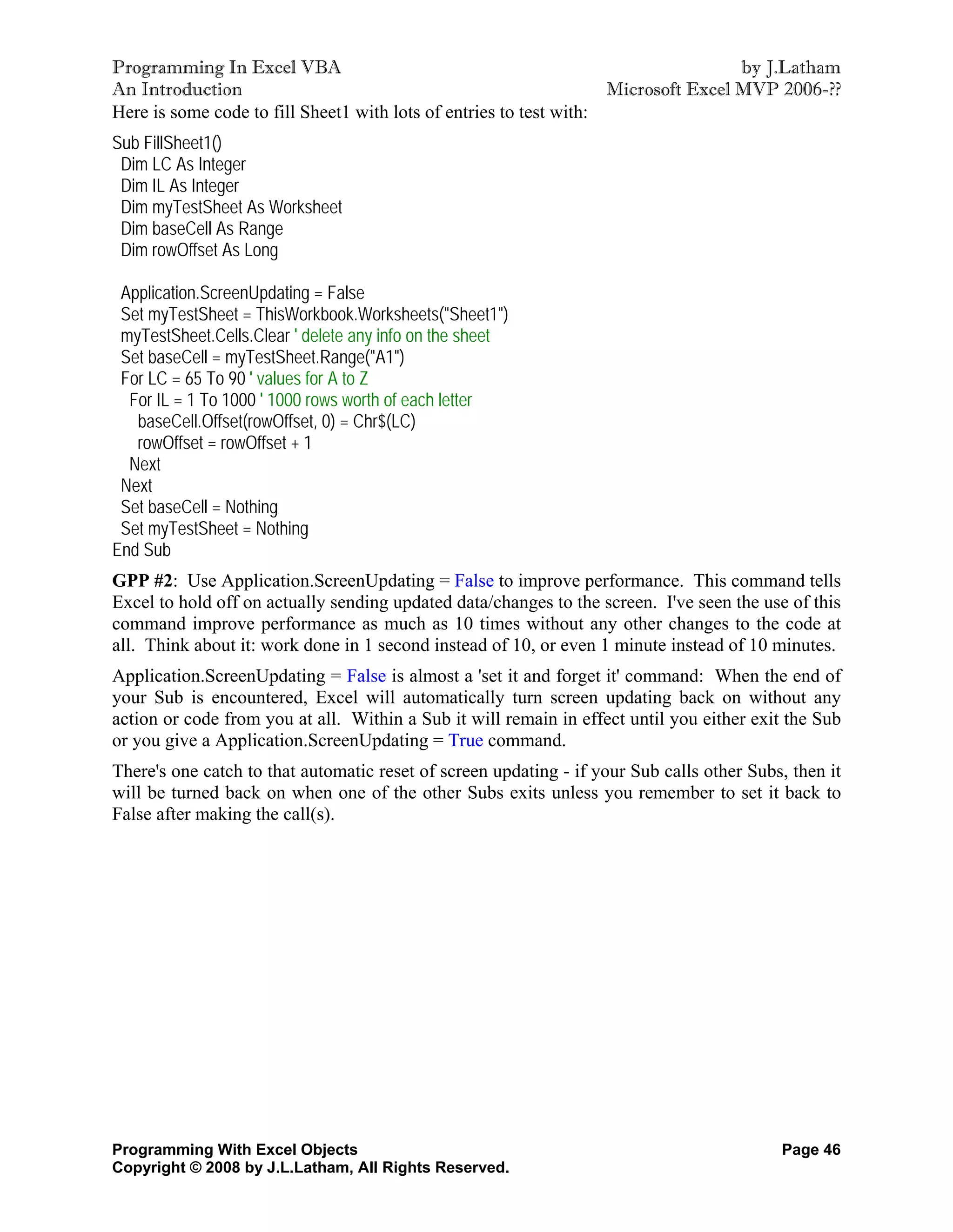 Programming In Excel VBA                                                            by J.Latham
An Introduction                                                     Microsoft Excel MVP 2006-??
Here is some code to fill Sheet1 with lots of entries to test with:
Sub FillSheet1()
 Dim LC As Integer
 Dim IL As Integer
 Dim myTestSheet As Worksheet
 Dim baseCell As Range
 Dim rowOffset As Long

 Application.ScreenUpdating = False
 Set myTestSheet = ThisWorkbook.Worksheets("Sheet1")
 myTestSheet.Cells.Clear ' delete any info on the sheet
 Set baseCell = myTestSheet.Range("A1")
 For LC = 65 To 90 ' values for A to Z
  For IL = 1 To 1000 ' 1000 rows worth of each letter
   baseCell.Offset(rowOffset, 0) = Chr$(LC)
   rowOffset = rowOffset + 1
  Next
 Next
 Set baseCell = Nothing
 Set myTestSheet = Nothing
End Sub
GPP #2: Use Application.ScreenUpdating = False to improve performance. This command tells
Excel to hold off on actually sending updated data/changes to the screen. I've seen the use of this
command improve performance as much as 10 times without any other changes to the code at
all. Think about it: work done in 1 second instead of 10, or even 1 minute instead of 10 minutes.
Application.ScreenUpdating = False is almost a 'set it and forget it' command: When the end of
your Sub is encountered, Excel will automatically turn screen updating back on without any
action or code from you at all. Within a Sub it will remain in effect until you either exit the Sub
or you give a Application.ScreenUpdating = True command.
There's one catch to that automatic reset of screen updating - if your Sub calls other Subs, then it
will be turned back on when one of the other Subs exits unless you remember to set it back to
False after making the call(s).




Programming With Excel Objects                                                             Page 46
Copyright © 2008 by J.L.Latham, All Rights Reserved.
 