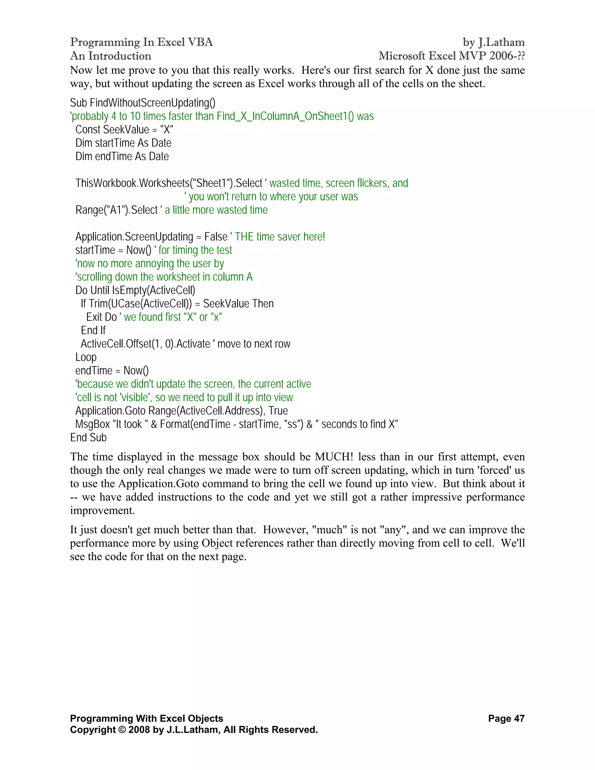 Programming In Excel VBA                                                             by J.Latham
An Introduction                                                   Microsoft Excel MVP 2006-??
Now let me prove to you that this really works. Here's our first search for X done just the same
way, but without updating the screen as Excel works through all of the cells on the sheet.
Sub FindWithoutScreenUpdating()
'probably 4 to 10 times faster than Find_X_InColumnA_OnSheet1() was
  Const SeekValue = "X"
  Dim startTime As Date
  Dim endTime As Date

 ThisWorkbook.Worksheets("Sheet1").Select ' wasted time, screen flickers, and
                             ' you won't return to where your user was
 Range("A1").Select ' a little more wasted time

 Application.ScreenUpdating = False ' THE time saver here!
 startTime = Now() ' for timing the test
 'now no more annoying the user by
 'scrolling down the worksheet in column A
 Do Until IsEmpty(ActiveCell)
   If Trim(UCase(ActiveCell)) = SeekValue Then
     Exit Do ' we found first "X" or "x"
   End If
   ActiveCell.Offset(1, 0).Activate ' move to next row
 Loop
 endTime = Now()
 'because we didn't update the screen, the current active
 'cell is not 'visible', so we need to pull it up into view
 Application.Goto Range(ActiveCell.Address), True
 MsgBox "It took " & Format(endTime - startTime, "ss") & " seconds to find X"
End Sub
The time displayed in the message box should be MUCH! less than in our first attempt, even
though the only real changes we made were to turn off screen updating, which in turn 'forced' us
to use the Application.Goto command to bring the cell we found up into view. But think about it
-- we have added instructions to the code and yet we still got a rather impressive performance
improvement.
It just doesn't get much better than that. However, "much" is not "any", and we can improve the
performance more by using Object references rather than directly moving from cell to cell. We'll
see the code for that on the next page.




Programming With Excel Objects                                                          Page 47
Copyright © 2008 by J.L.Latham, All Rights Reserved.
 