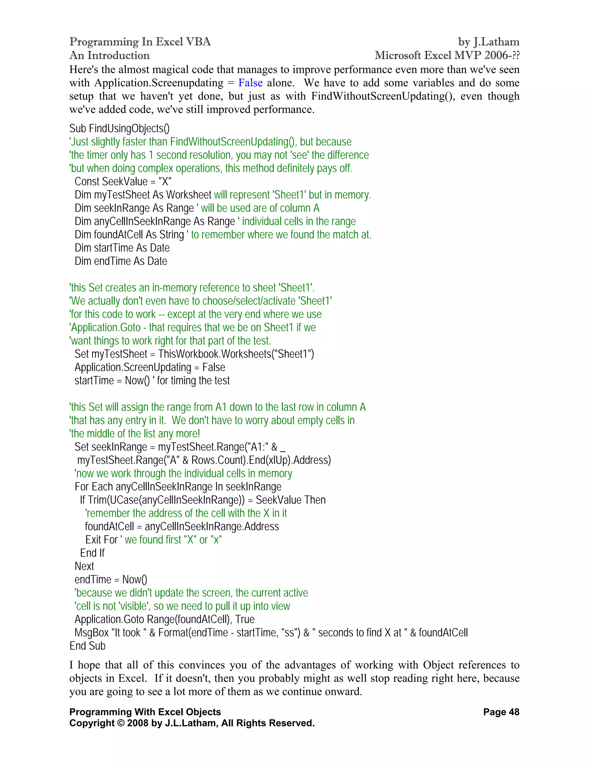 Programming In Excel VBA                                                       by J.Latham
An Introduction                                                Microsoft Excel MVP 2006-??
Here's the almost magical code that manages to improve performance even more than we've seen
with Application.Screenupdating = False alone. We have to add some variables and do some
setup that we haven't yet done, but just as with FindWithoutScreenUpdating(), even though
we've added code, we've still improved performance.
Sub FindUsingObjects()
'Just slightly faster than FindWithoutScreenUpdating(), but because
'the timer only has 1 second resolution, you may not 'see' the difference
'but when doing complex operations, this method definitely pays off.
  Const SeekValue = "X"
  Dim myTestSheet As Worksheet will represent 'Sheet1' but in memory.
  Dim seekInRange As Range ' will be used are of column A
  Dim anyCellInSeekInRange As Range ' individual cells in the range
  Dim foundAtCell As String ' to remember where we found the match at.
  Dim startTime As Date
  Dim endTime As Date

'this Set creates an in-memory reference to sheet 'Sheet1'.
'We actually don't even have to choose/select/activate 'Sheet1'
'for this code to work -- except at the very end where we use
'Application.Goto - that requires that we be on Sheet1 if we
'want things to work right for that part of the test.
  Set myTestSheet = ThisWorkbook.Worksheets("Sheet1")
  Application.ScreenUpdating = False
  startTime = Now() ' for timing the test

'this Set will assign the range from A1 down to the last row in column A
'that has any entry in it. We don't have to worry about empty cells in
'the middle of the list any more!
  Set seekInRange = myTestSheet.Range("A1:" & _
   myTestSheet.Range("A" & Rows.Count).End(xlUp).Address)
  'now we work through the individual cells in memory
  For Each anyCellInSeekInRange In seekInRange
    If Trim(UCase(anyCellInSeekInRange)) = SeekValue Then
      'remember the address of the cell with the X in it
      foundAtCell = anyCellInSeekInRange.Address
      Exit For ' we found first "X" or "x"
    End If
  Next
  endTime = Now()
  'because we didn't update the screen, the current active
  'cell is not 'visible', so we need to pull it up into view
  Application.Goto Range(foundAtCell), True
  MsgBox "It took " & Format(endTime - startTime, "ss") & " seconds to find X at " & foundAtCell
End Sub
I hope that all of this convinces you of the advantages of working with Object references to
objects in Excel. If it doesn't, then you probably might as well stop reading right here, because
you are going to see a lot more of them as we continue onward.
Programming With Excel Objects                                                                     Page 48
Copyright © 2008 by J.L.Latham, All Rights Reserved.
 